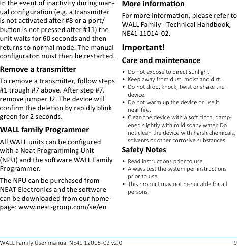 9WALL Family User manual NE41 12005- 02 v2.0In the event of inacvity during man-ual conguraon (e.g. a transmier is not acvated aer #8 or a port/buon is not pressed aer #11) the unit waits for 60 seconds and then returns to normal mode. The manual conguraton must then be restarted.Remove a transmierTo remove a transmier, follow steps #1 trough #7 above. Aer step #7, remove jumper J2. The device will conrm the deleon by rapidly blink green for 2 seconds.WALL family ProgrammerAll WALL units can be congured with a Neat Programming Unit (NPU) and the soware WALL Family Programmer.The NPU can be purchased from NEAT Electronics and the soware can be downloaded from our home-page: www.neat-group.com/se/enMore informaonFor more informaon, please refer to WALL Family - Technical Handbook, NE41 11014-02.Important!Care and maintenance• Do not expose to direct sunlight.• Keepawayfromdust,moistanddirt.• Donotdrop,knock,twistorshakethedevice.• Donotwarmupthedeviceoruseitnearre. • Cleanthedevicewithasocloth,damp-enedslightlywithmildsoapywater.Donotcleanthedevicewithharshchemicals,solventsorothercorrosivesubstances.Safety Notes• Readinstruconspriortouse.• Alwaystestthesystemperinstruconsprior to use.• Thisproductmaynotbesuitableforallpersons.