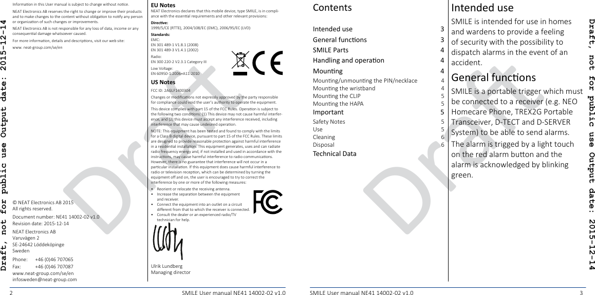 DraDraDraft, not for public use Output date: 2015-12-14Draft, not for public use Output date: 2015-12-142 3SMILE User manual NE41 14002-02 v1.0 SMILE User manual NE41 14002-02 v1.0Intended use  3General funcons  3SMILE Parts  4Handling and operaon  4Mounng  4Mounng/unmounng the PIN/necklace  4Mounng the wristband  4Mounng the CLIP  5Mounng the HAPA  5Important  5Safety Notes  5Use  5Cleaning  6Disposal  6Technical Data Intended useSMILE is intended for use in homes and wardens to provide a feeling of security with the possibility to dispatch alarms in the event of an accident.General funconsSMILE is a portable trigger which must be connected to a receiver (e.g. NEO Homecare Phone, TREX2G Portable Transceiver, D-TECT and D-SERVER System) to be able to send alarms.The alarm is trigged by a light touch on the red alarm buon and the alarm is acknowledged by blinking green.EU NotesNEAT Electronics declares that this mobile device, type SMILE, is in compli-ance with the essenal requirements and other relevant provisions:Direcve: 1999/5/CE (RTTE), 2004/108/EC (EMC), 2006/95/EC (LVD)Standards: EMC: EN 301 489-1 V1.8.1 (2008) EN 301 489-3 V1.4.1 (2002)Radio: EN 300 220-2 V2.3.1 Category IIILow Voltage: EN 60950-1:2006+A11:2010US NotesFCC ID: 2AGLF1400304Changes or modicaons not expressly approved by the party responsible for compliance could void the user’s authority to operate the equipment.This device complies with part 15 of the FCC Rules. Operaon is subject to the following two condions: (1) This device may not cause harmful interfer-ence, and (2) this device must accept any interference received, including interference that may cause undesired operaon.NOTE: This equipment has been tested and found to comply with the limits for a Class B digital device, pursuant to part 15 of the FCC Rules. These limits are designed to provide reasonable protecon against harmful interference in a residenal installaon. This equipment generates, uses and can radiate radio frequency energy and, if not installed and used in accordance with the instrucons, may cause harmful interference to radio communicaons. However, there is no guarantee that interference will not occur in a parcular installaon. If this equipment does cause harmful interference to radio or television recepon, which can be determined by turning the equipment o and on, the user is encouraged to try to correct the interference by one or more of the following measures:•  Reorient or relocate the receiving antenna.•  Increase the separaon between the equipment and receiver.•  Connect the equipment into an outlet on a circuit  dierent from that to which the receiver is connected.•  Consult the dealer or an experienced radio/TV technician for help.Ulrik Lundberg Managing directorInformaon in this User manual is subject to change without noce.NEAT Electronics AB reserves the right to change or improve their products and to make changes to the content without obligaon to nofy any person or organizaon of such changes or improvements.NEAT Electronics AB is not responsible for any loss of data, income or any consequenal damage whatsoever caused.For more informaon, details and descripons, visit our web site:www. neat-group.com/se/en© NEAT Electronics AB 2015All rights reserved.Document number: NE41 14002-02 v1.0Revision date: 2015-12-14NEAT Electronics AB Varuvägen 2 SE-24642 Löddeköpinge SwedenPhone:+46 (0)46 707065Fax: +46 (0)46 707087www.neat-group.com/se/eninfosweden@neat-group.comContents