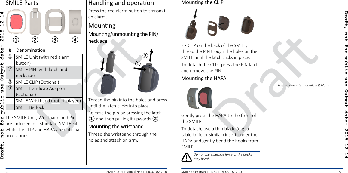 DraDraDraft, not for public use Output date: 2015-12-14Draft, not for public use Output date: 2015-12-1445SMILE User manual NE41 14002-02 v1.0 SMILE User manual NE41 14002-02 v1.0SMILE Parts④① ② ③#Denominaon①SMILE Unit (with red alarm buon)②SMILE PIN (with latch and necklace)③SMILE CLIP (Oponal)④SMILE Handicap Adaptor (Oponal)SMILE Wristband (not displayed)SMILE BerlockThe SMILE Unit, Wristband and Pin are included in a standard SMILE Kit while the CLIP and HAPA are oponal accessories.Handling and operaonPress the red alarm buon to transmit an alarm.MounngMounng/unmounng the PIN/necklace②①Thread the pin into the holes and press unl the latch clicks into place.Release the pin by pressing the latch ① and then pulling it upwards ②.Mounng the wristbandThread the wristband through the holes and aach on arm.Mounng the CLIPFix CLIP on the back of the SMILE, thread the PIN trough the holes on the SMILE unl the latch clicks in place.To detach the CLIP, press the PIN latch and remove the PIN.Mounng the HAPAGently press the HAPA to the front of the SMILE.To detach, use a thin blade (e.g. a table knife or similar) insert under the HAPA and gently bend the hooks from SMILE.Do not use excessive force or the hooks may break.This secon intenonally le blank