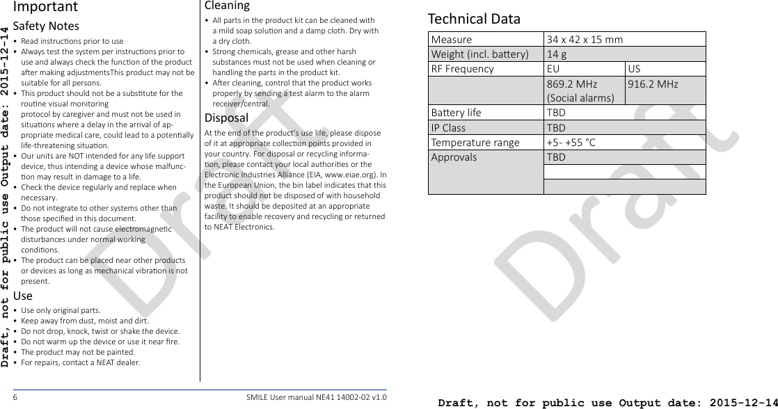 DraDraft, not for public use Output date: 2015-12-14DraDraft, not for public use Output date: 2015-12-146SMILE User manual NE41 14002-02 v1.0ImportantSafety Notes•  Read instrucons prior to use•  Always test the system per instrucons prior to use and always check the funcon of the product aer making adjustmentsThis product may not be suitable for all persons.•  This product should not be a substute for the roune visual monitoring  protocol by caregiver and must not be used in situaons where a delay in the arrival of ap-propriate medical care, could lead to a potenally life-threatening situaon.•  Our units are NOT intended for any life support device, thus intending a device whose malfunc-on may result in damage to a life.•  Check the device regularly and replace when necessary.•  Do not integrate to other systems other than those specied in this document.•  The product will not cause electromagnec disturbances under normal working  condions.•  The product can be placed near other products or devices as long as mechanical vibraon is not present.Use•  Use only original parts.•  Keep away from dust, moist and dirt.•  Do not drop, knock, twist or shake the device.•  Do not warm up the device or use it near re.•  The product may not be painted.•  For repairs, contact a NEAT dealer.Cleaning•  All parts in the product kit can be cleaned with a mild soap soluon and a damp cloth. Dry with a dry cloth.•  Strong chemicals, grease and other harsh substances must not be used when cleaning or handling the parts in the product kit.•  Aer cleaning, control that the product works properly by sending a test alarm to the alarm receiver/central.DisposalAt the end of the product’s use life, please dispose of it at appropriate collecon points provided in your country. For disposal or recycling informa-on, please contact your local authories or the Electronic Industries Alliance (EIA, www.eiae.org). In the European Union, the bin label indicates that this product should not be disposed of with household waste. It should be deposited at an appropriate facility to enable recovery and recycling or returned to NEAT Electronics.Technical DataMeasure 34 x 42 x 15 mmWeight (incl. baery) 14 gRF Frequency EU US869.2 MHz (Social alarms)916.2 MHzBaery life TBDIP Class TBDTemperature range +5 - +55 °CApprovals TBD