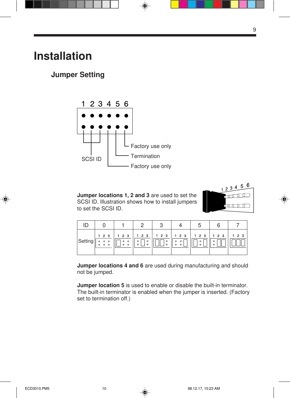 9InstallationJumper SettingJumper locations 1, 2 and 3 are used to set theSCSI ID. Illustration shows how to install jumpersto set the SCSI ID.Jumper locations 4 and 6 are used during manufacturing and shouldnot be jumped.Jumper location 5 is used to enable or disable the built-in terminator.The built-in terminator is enabled when the jumper is inserted. (Factoryset to termination off.)Factory use onlyTerminationFactory use onlySettingID01234567SCSI IDECD3010.PM5 98.12.17, 10:23 AM10