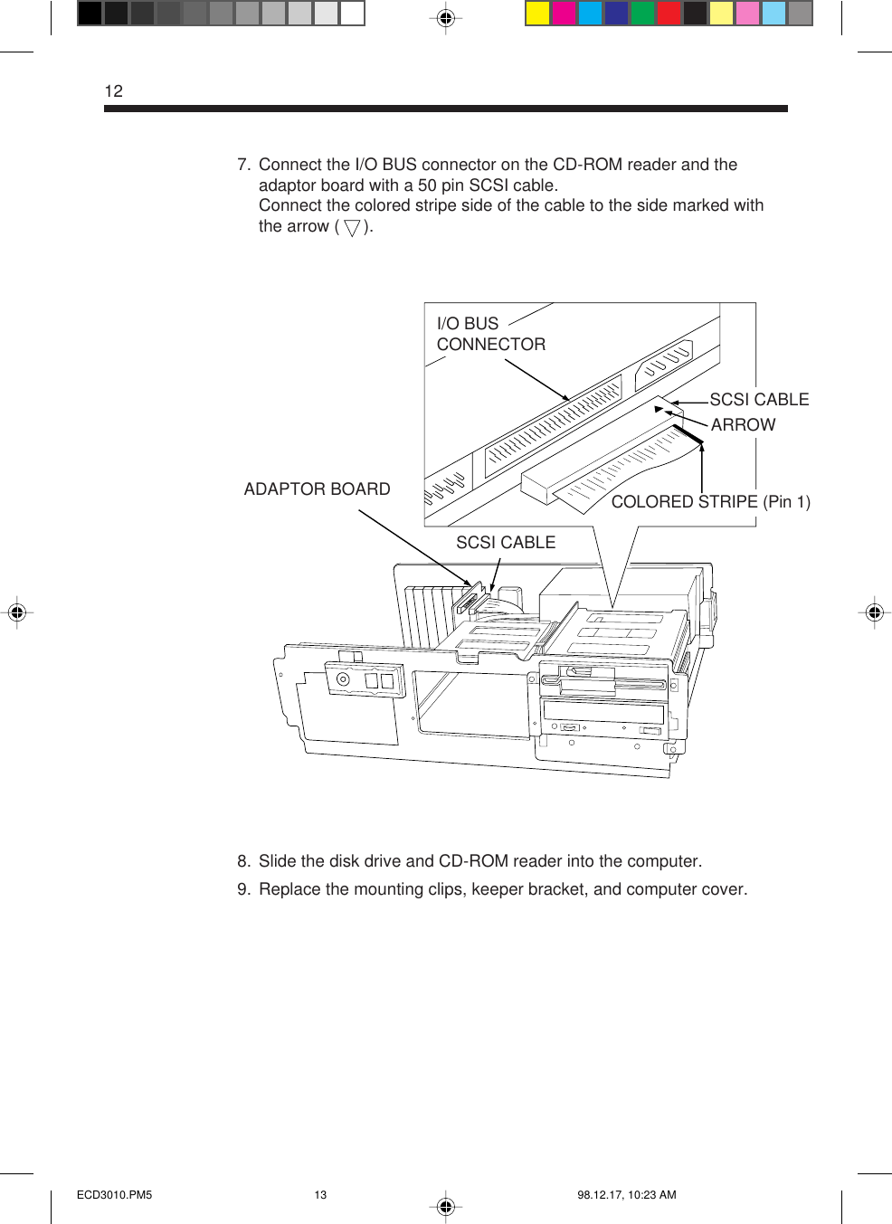 127. Connect the I/O BUS connector on the CD-ROM reader and theadaptor board with a 50 pin SCSI cable.Connect the colored stripe side of the cable to the side marked withthe arrow (     ).8. Slide the disk drive and CD-ROM reader into the computer.9. Replace the mounting clips, keeper bracket, and computer cover.COLORED STRIPE (Pin 1)I/O BUSCONNECTORADAPTOR BOARDSCSI CABLESCSI CABLEARROWECD3010.PM5 98.12.17, 10:23 AM13
