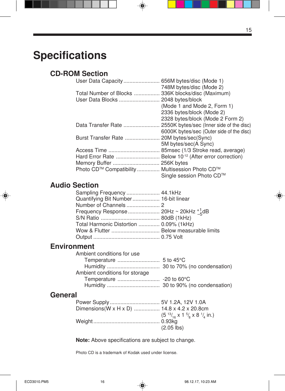 15SpecificationsCD-ROM SectionUser Data Capacity........................ 656M bytes/disc (Mode 1)748M bytes/disc (Mode 2)Total Number of Blocks ................. 336K blocks/disc (Maximum)User Data Blocks ........................... 2048 bytes/block(Mode 1 and Mode 2, Form 1)2336 bytes/block (Mode 2)2328 bytes/block (Mode 2 Form 2)Data Transfer Rate ........................ 2550K bytes/sec (Inner side of the disc)6000K bytes/sec (Outer side of the disc)Burst Transfer Rate ....................... 20M bytes/sec(Sync)5M bytes/sec(A Sync)Access Time .................................. 85msec (1/3 Stroke read, average)Hard Error Rate ............................. Below 10-12 (After error correction)Memory Buffer ............................... 256K bytesPhoto CDTM Compatibility............... Multisession Photo CDTMSingle session Photo CDTMAudio SectionSampling Frequency ...................... 44.1kHzQuantifying Bit Number.................. 16-bit linearNumber of Channels ...................... 2Frequency Response..................... 20Hz ~ 20kHz +1–5dBS/N Ratio ....................................... 80dB (1kHz)Total Harmonic Distortion .............. 0.09% (1kHz)Wow &amp; Flutter ................................ Below measurable limitsOutput ............................................ 0.75 VoltEnvironmentAmbient conditions for useTemperature ............................  5 to 45°CHumidity ...................................  30 to 70% (no condensation)Ambient conditions for storageTemperature ............................  -20 to 60°CHumidity ...................................  30 to 90% (no condensation)GeneralPower Supply................................. 5V 1.2A, 12V 1.0ADimensions(W x H x D) ................. 14.8 x 4.2 x 20.8cm....................................................... (5 13/16 x 1 5/8 x 8 1/4 in.)Weight............................................ 0.93kg....................................................... (2.05 lbs)Note: Above specifications are subject to change.Photo CD is a trademark of Kodak used under license.ECD3010.PM5 98.12.17, 10:23 AM16
