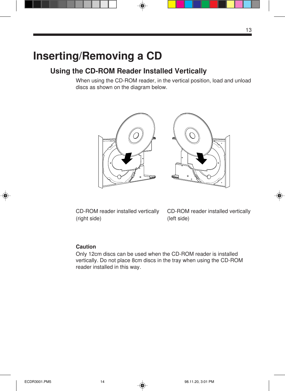 13CD-ROM reader installed vertically(right side)Inserting/Removing a CDUsing the CD-ROM Reader Installed VerticallyWhen using the CD-ROM reader, in the vertical position, load and unloaddiscs as shown on the diagram below.CautionOnly 12cm discs can be used when the CD-ROM reader is installedvertically. Do not place 8cm discs in the tray when using the CD-ROMreader installed in this way.CD-ROM reader installed vertically(left side)ECDR3001.PM5 98.11.20, 3:01 PM14