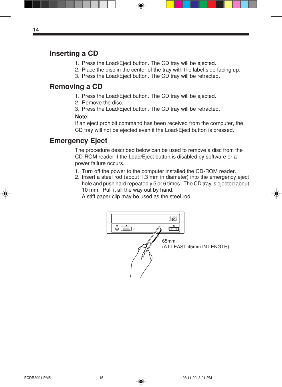 14Inserting a CD1. Press the Load/Eject button. The CD tray will be ejected.2. Place the disc in the center of the tray with the label side facing up.3. Press the Load/Eject button. The CD tray will be retracted.Removing a CD1. Press the Load/Eject button. The CD tray will be ejected.2. Remove the disc.3. Press the Load/Eject button. The CD tray will be retracted.Note:If an eject prohibit command has been received from the computer, theCD tray will not be ejected even if the Load/Eject button is pressed.Emergency EjectThe procedure described below can be used to remove a disc from theCD-ROM reader if the Load/Eject button is disabled by software or apower failure occurs.1. Turn off the power to the computer installed the CD-ROM reader.2. Insert a steel rod (about 1.3 mm in diameter) into the emergency ejecthole and push hard repeatedly 5 or 6 times.  The CD tray is ejected about10 mm.  Pull it all the way out by hand.A stiff paper clip may be used as the steel rod.65mm(AT LEAST 45mm IN LENGTH)ECDR3001.PM5 98.11.20, 3:01 PM15