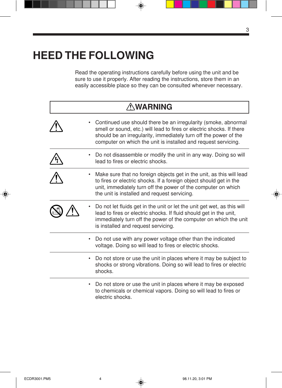 3HEED THE FOLLOWINGRead the operating instructions carefully before using the unit and besure to use it properly. After reading the instructions, store them in aneasily accessible place so they can be consulted whenever necessary.WARNING• Continued use should there be an irregularity (smoke, abnormalsmell or sound, etc.) will lead to fires or electric shocks. If thereshould be an irregularity, immediately turn off the power of thecomputer on which the unit is installed and request servicing.• Do not disassemble or modify the unit in any way. Doing so willlead to fires or electric shocks.• Make sure that no foreign objects get in the unit, as this will leadto fires or electric shocks. If a foreign object should get in theunit, immediately turn off the power of the computer on whichthe unit is installed and request servicing.• Do not let fluids get in the unit or let the unit get wet, as this willlead to fires or electric shocks. If fluid should get in the unit,immediately turn off the power of the computer on which the unitis installed and request servicing.• Do not use with any power voltage other than the indicatedvoltage. Doing so will lead to fires or electric shocks.• Do not store or use the unit in places where it may be subject toshocks or strong vibrations. Doing so will lead to fires or electricshocks.• Do not store or use the unit in places where it may be exposedto chemicals or chemical vapors. Doing so will lead to fires orelectric shocks.ECDR3001.PM5 98.11.20, 3:01 PM4