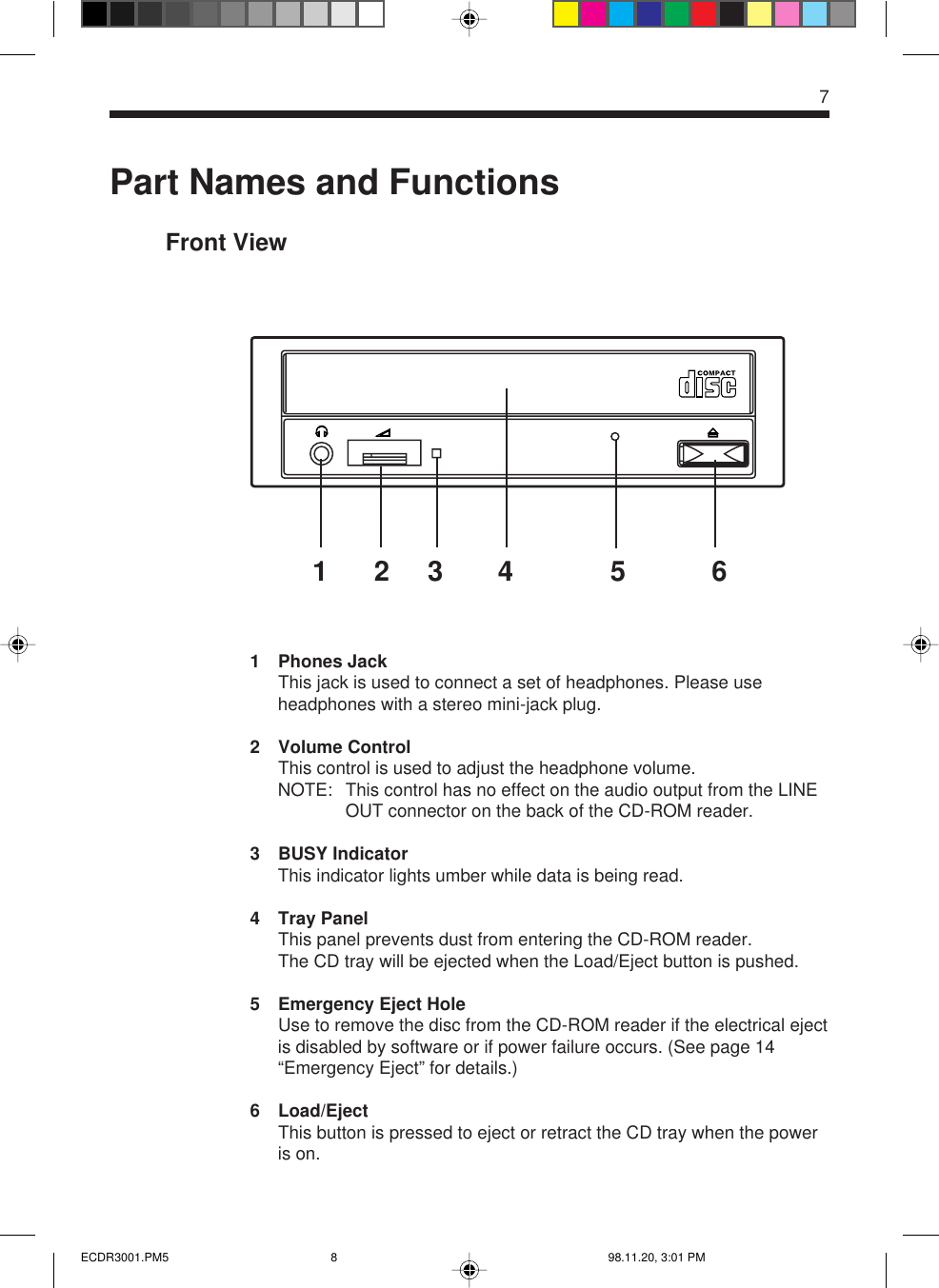 Part Names and FunctionsFront View1 Phones JackThis jack is used to connect a set of headphones. Please useheadphones with a stereo mini-jack plug.2 Volume ControlThis control is used to adjust the headphone volume.NOTE: This control has no effect on the audio output from the LINEOUT connector on the back of the CD-ROM reader.3 BUSY IndicatorThis indicator lights umber while data is being read.4 Tray PanelThis panel prevents dust from entering the CD-ROM reader.The CD tray will be ejected when the Load/Eject button is pushed.5 Emergency Eject HoleUse to remove the disc from the CD-ROM reader if the electrical ejectis disabled by software or if power failure occurs. (See page 14“Emergency Eject” for details.)6 Load/EjectThis button is pressed to eject or retract the CD tray when the poweris on.7123 4 5 6ECDR3001.PM5 98.11.20, 3:01 PM8