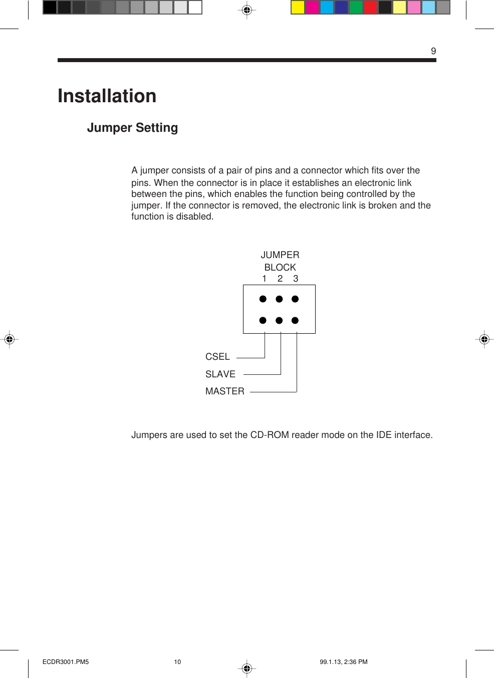 9InstallationJumper SettingA jumper consists of a pair of pins and a connector which fits over thepins. When the connector is in place it establishes an electronic linkbetween the pins, which enables the function being controlled by thejumper. If the connector is removed, the electronic link is broken and thefunction is disabled.Jumpers are used to set the CD-ROM reader mode on the IDE interface.JUMPERBLOCK1    2    3CSELSLAVEMASTERECDR3001.PM5 99.1.13, 2:36 PM10