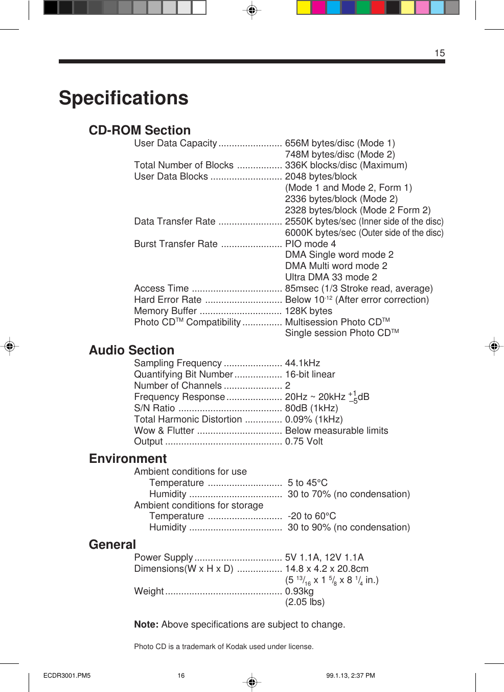 15SpecificationsCD-ROM SectionUser Data Capacity........................ 656M bytes/disc (Mode 1)748M bytes/disc (Mode 2)Total Number of Blocks ................. 336K blocks/disc (Maximum)User Data Blocks ........................... 2048 bytes/block(Mode 1 and Mode 2, Form 1)2336 bytes/block (Mode 2)2328 bytes/block (Mode 2 Form 2)Data Transfer Rate ........................ 2550K bytes/sec (Inner side of the disc)6000K bytes/sec (Outer side of the disc)Burst Transfer Rate ....................... PIO mode 4DMA Single word mode 2DMA Multi word mode 2Ultra DMA 33 mode 2Access Time .................................. 85msec (1/3 Stroke read, average)Hard Error Rate ............................. Below 10-12 (After error correction)Memory Buffer ............................... 128K bytesPhoto CDTM Compatibility............... Multisession Photo CDTMSingle session Photo CDTMAudio SectionSampling Frequency ...................... 44.1kHzQuantifying Bit Number.................. 16-bit linearNumber of Channels ...................... 2Frequency Response..................... 20Hz ~ 20kHz +1–5dBS/N Ratio ....................................... 80dB (1kHz)Total Harmonic Distortion .............. 0.09% (1kHz)Wow &amp; Flutter ................................ Below measurable limitsOutput ............................................ 0.75 VoltEnvironmentAmbient conditions for useTemperature ............................  5 to 45°CHumidity ...................................  30 to 70% (no condensation)Ambient conditions for storageTemperature ............................  -20 to 60°CHumidity ...................................  30 to 90% (no condensation)GeneralPower Supply................................. 5V 1.1A, 12V 1.1ADimensions(W x H x D) ................. 14.8 x 4.2 x 20.8cm....................................................... (5 13/16 x 1 5/8 x 8 1/4 in.)Weight............................................ 0.93kg....................................................... (2.05 lbs)Note: Above specifications are subject to change.Photo CD is a trademark of Kodak used under license.ECDR3001.PM5 99.1.13, 2:37 PM16