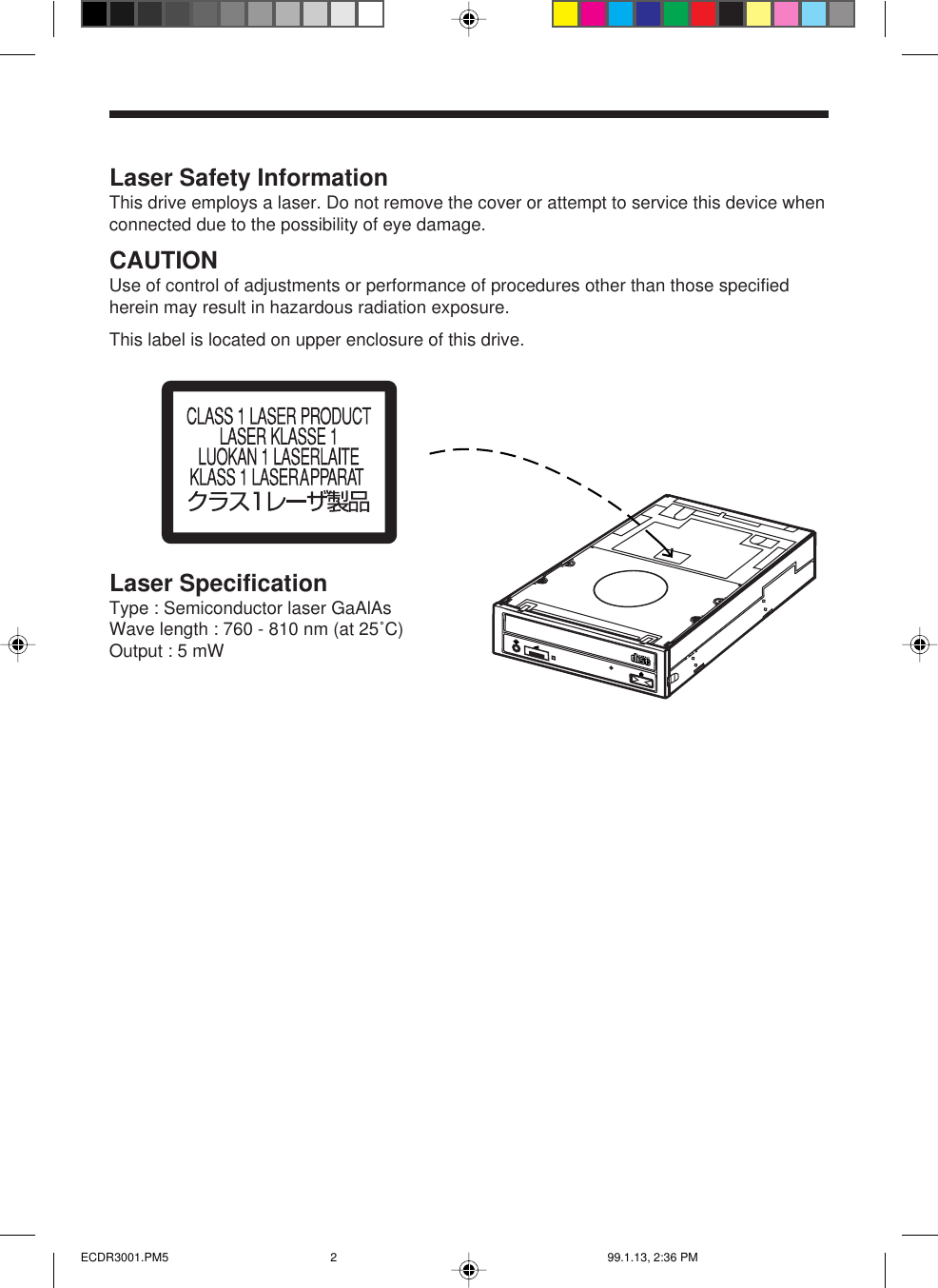 Laser Safety InformationThis drive employs a laser. Do not remove the cover or attempt to service this device whenconnected due to the possibility of eye damage.CAUTIONUse of control of adjustments or performance of procedures other than those specifiedherein may result in hazardous radiation exposure.This label is located on upper enclosure of this drive.Laser SpecificationType : Semiconductor laser GaAlAsWave length : 760 - 810 nm (at 25˚C)Output : 5 mWECDR3001.PM5 99.1.13, 2:36 PM2