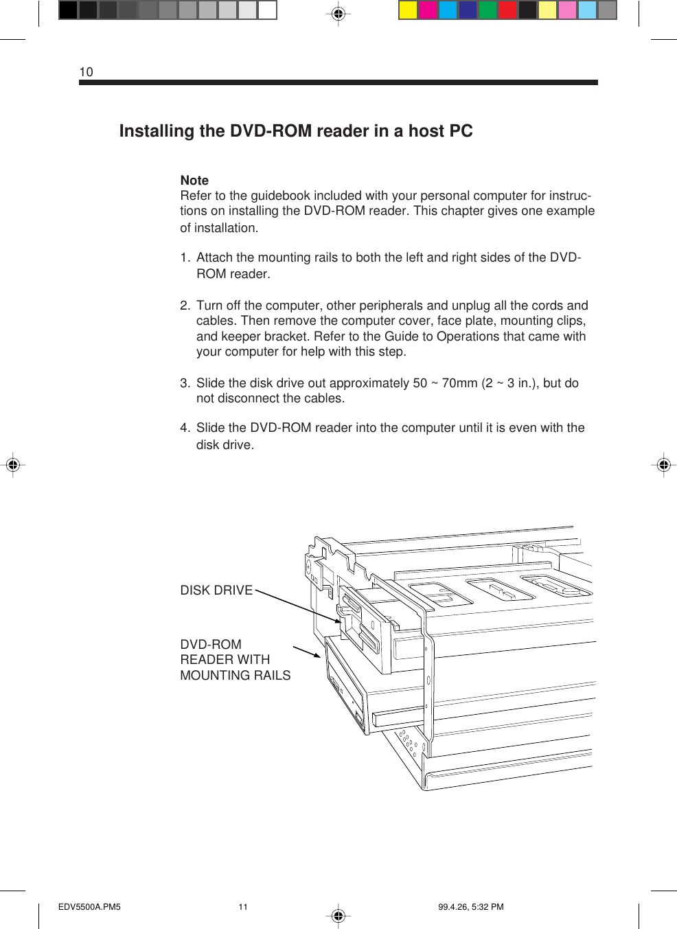 10Installing the DVD-ROM reader in a host PCNoteRefer to the guidebook included with your personal computer for instruc-tions on installing the DVD-ROM reader. This chapter gives one exampleof installation.1. Attach the mounting rails to both the left and right sides of the DVD-ROM reader.2. Turn off the computer, other peripherals and unplug all the cords andcables. Then remove the computer cover, face plate, mounting clips,and keeper bracket. Refer to the Guide to Operations that came withyour computer for help with this step.3. Slide the disk drive out approximately 50 ~ 70mm (2 ~ 3 in.), but donot disconnect the cables.4. Slide the DVD-ROM reader into the computer until it is even with thedisk drive.DVD-ROMREADER WITHMOUNTING RAILSDISK DRIVEEDV5500A.PM5 99.4.26, 5:32 PM11