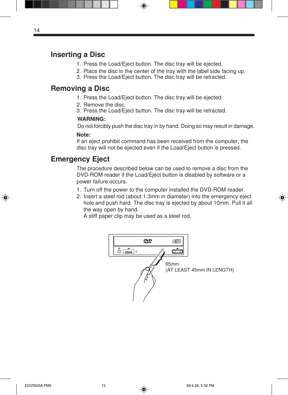 14Inserting a Disc1. Press the Load/Eject button. The disc tray will be ejected.2. Place the disc in the center of the tray with the label side facing up.3. Press the Load/Eject button. The disc tray will be retracted.Removing a Disc1. Press the Load/Eject button. The disc tray will be ejected.2. Remove the disc.3. Press the Load/Eject button. The disc tray will be retracted.WARNING:Do not forcibly push the disc tray in by hand. Doing so may result in damage.Note:If an eject prohibit command has been received from the computer, thedisc tray will not be ejected even if the Load/Eject button is pressed.Emergency EjectThe procedure described below can be used to remove a disc from theDVD-ROM reader if the Load/Eject button is disabled by software or apower failure occurs.1. Turn off the power to the computer installed the DVD-ROM reader.2. Insert a steel rod (about 1.3mm in diameter) into the emergency ejecthole and push hard. The disc tray is ejected by about 10mm. Pull it allthe way open by hand.A stiff paper clip may be used as a steel rod.65mm(AT LEAST 45mm IN LENGTH)EDV5500A.PM5 99.4.26, 5:32 PM15