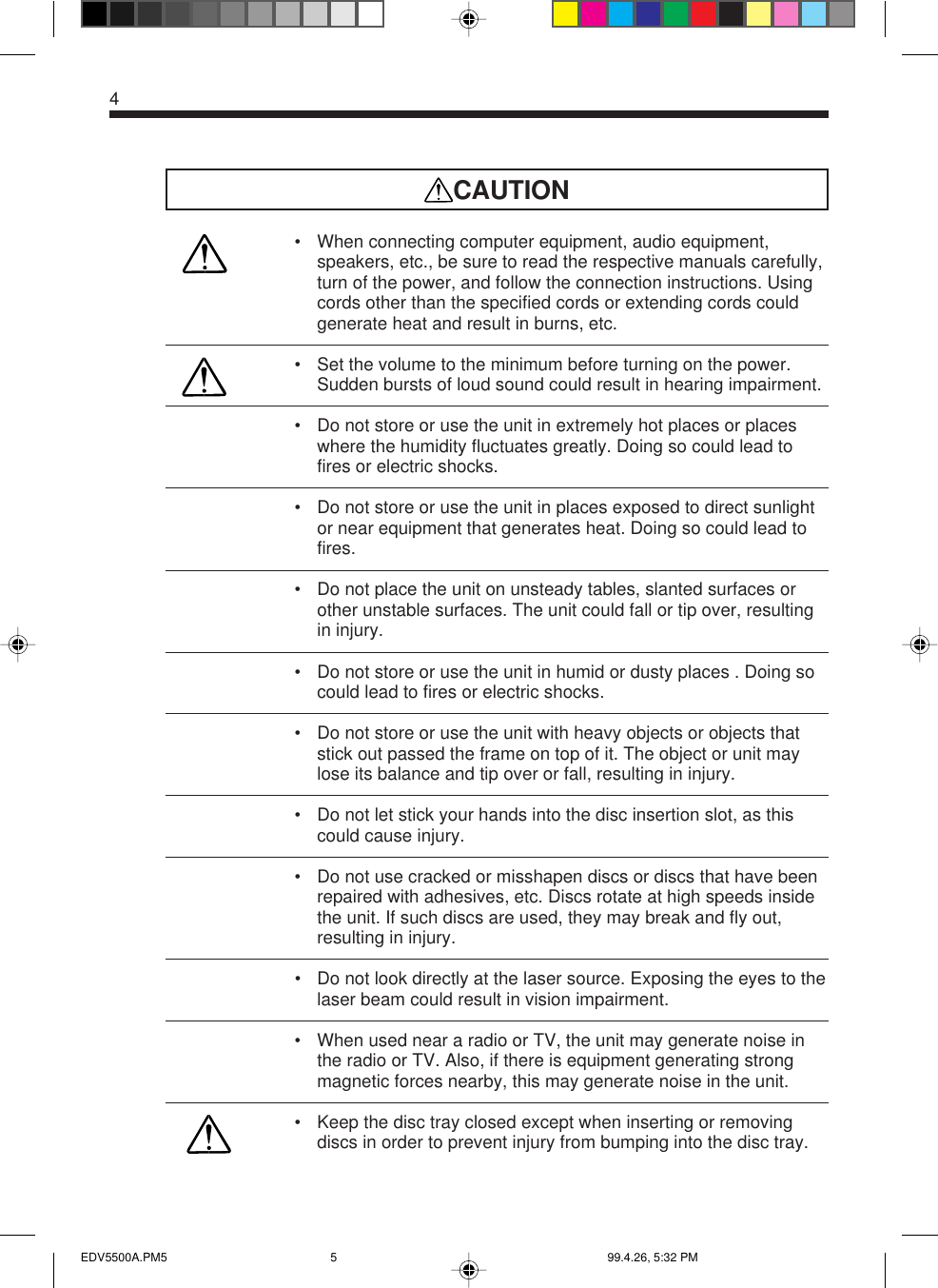4CAUTION• When connecting computer equipment, audio equipment,speakers, etc., be sure to read the respective manuals carefully,turn of the power, and follow the connection instructions. Usingcords other than the specified cords or extending cords couldgenerate heat and result in burns, etc.• Set the volume to the minimum before turning on the power.Sudden bursts of loud sound could result in hearing impairment.• Do not store or use the unit in extremely hot places or placeswhere the humidity fluctuates greatly. Doing so could lead tofires or electric shocks.• Do not store or use the unit in places exposed to direct sunlightor near equipment that generates heat. Doing so could lead tofires.• Do not place the unit on unsteady tables, slanted surfaces orother unstable surfaces. The unit could fall or tip over, resultingin injury.• Do not store or use the unit in humid or dusty places . Doing socould lead to fires or electric shocks.• Do not store or use the unit with heavy objects or objects thatstick out passed the frame on top of it. The object or unit maylose its balance and tip over or fall, resulting in injury.• Do not let stick your hands into the disc insertion slot, as thiscould cause injury.• Do not use cracked or misshapen discs or discs that have beenrepaired with adhesives, etc. Discs rotate at high speeds insidethe unit. If such discs are used, they may break and fly out,resulting in injury.• Do not look directly at the laser source. Exposing the eyes to thelaser beam could result in vision impairment.• When used near a radio or TV, the unit may generate noise inthe radio or TV. Also, if there is equipment generating strongmagnetic forces nearby, this may generate noise in the unit.• Keep the disc tray closed except when inserting or removingdiscs in order to prevent injury from bumping into the disc tray.EDV5500A.PM5 99.4.26, 5:32 PM5