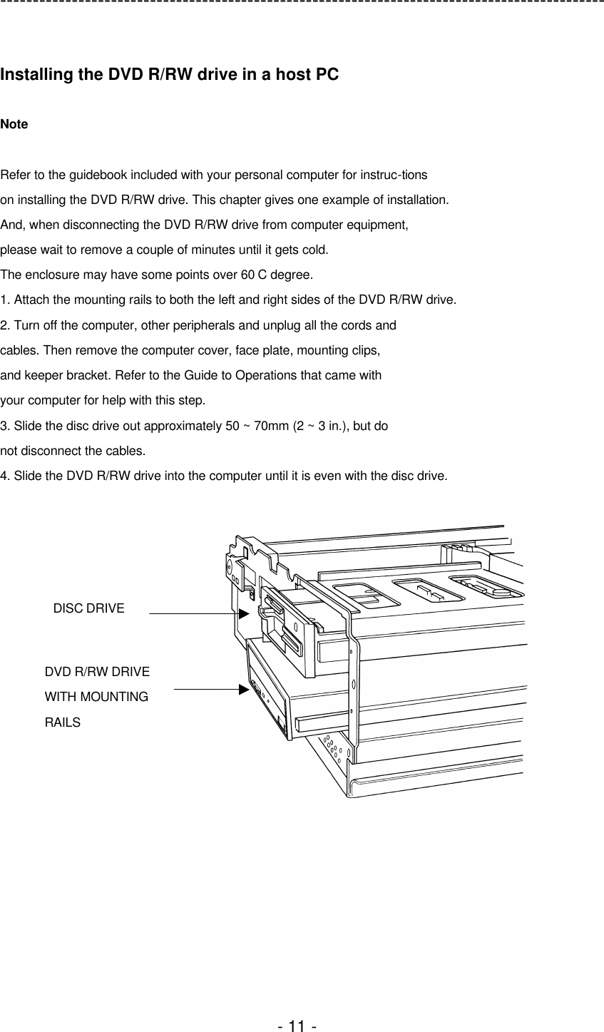 ---------------------------------------------------------------------------------------------  - 11 -  Installing the DVD R/RW drive in a host PC  Note  Refer to the guidebook included with your personal computer for instruc-tions on installing the DVD R/RW drive. This chapter gives one example of installation. And, when disconnecting the DVD R/RW drive from computer equipment, please wait to remove a couple of minutes until it gets cold. The enclosure may have some points over 60 C degree. 1. Attach the mounting rails to both the left and right sides of the DVD R/RW drive. 2. Turn off the computer, other peripherals and unplug all the cords and cables. Then remove the computer cover, face plate, mounting clips, and keeper bracket. Refer to the Guide to Operations that came with your computer for help with this step. 3. Slide the disc drive out approximately 50 ~ 70mm (2 ~ 3 in.), but do not disconnect the cables. 4. Slide the DVD R/RW drive into the computer until it is even with the disc drive.  DISC DRIVE DVD R/RW DRIVE   WITH MOUNTING RAILS 