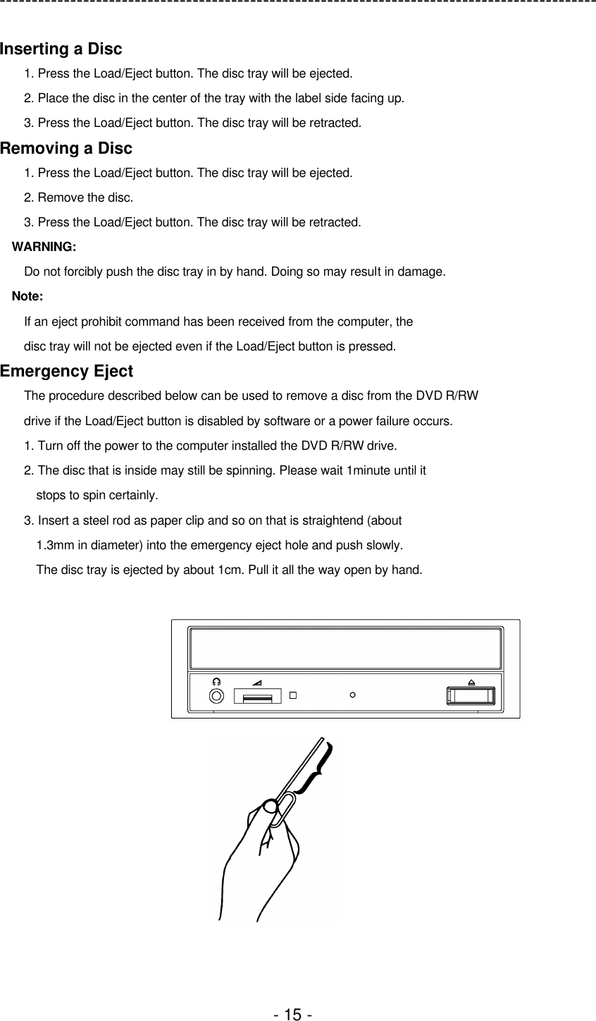 ---------------------------------------------------------------------------------------------  - 15 - Inserting a Disc 1. Press the Load/Eject button. The disc tray will be ejected. 2. Place the disc in the center of the tray with the label side facing up. 3. Press the Load/Eject button. The disc tray will be retracted. Removing a Disc 1. Press the Load/Eject button. The disc tray will be ejected. 2. Remove the disc. 3. Press the Load/Eject button. The disc tray will be retracted. WARNING: Do not forcibly push the disc tray in by hand. Doing so may result in damage. Note: If an eject prohibit command has been received from the computer, the disc tray will not be ejected even if the Load/Eject button is pressed. Emergency Eject The procedure described below can be used to remove a disc from the DVD R/RW drive if the Load/Eject button is disabled by software or a power failure occurs. 1. Turn off the power to the computer installed the DVD R/RW drive. 2. The disc that is inside may still be spinning. Please wait 1minute until it stops to spin certainly. 3. Insert a steel rod as paper clip and so on that is straightend (about 1.3mm in diameter) into the emergency eject hole and push slowly. The disc tray is ejected by about 1cm. Pull it all the way open by hand.   