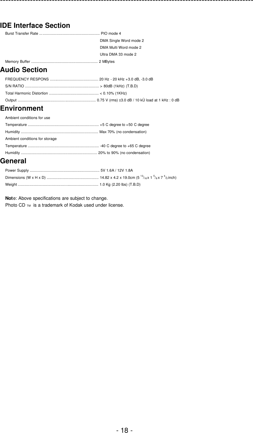 ---------------------------------------------------------------------------------------------  - 18 -  IDE Interface Section   Burst Transfer Rate ......................................................... PIO mode 4 DMA Single Word mode 2 DMA Multi Word mode 2 Ultra DMA 33 mode 2 Memory Buffer ............................................................... 2 MBytes Audio Section FREQUENCY RESPONS .............................................. 20 Hz - 20 kHz +3.0 dB, -3.0 dB S/N RATIO ...................................................................... &gt; 80dB (1kHz) (T.B.D) Total Harmonic Distortion ............................................... &lt; 0.10% (1KHz) Output .......................................................................... 0.75 V (rms) ±3.0 dB / 10 kÙ load at 1 kHz : 0 dB Environment Ambient conditions for use Temperature ................................................................... +5 C degree to +50 C degree Humidity ......................................................................... Max 70% (no condensation) Ambient conditions for storage Temperature ................................................................... -40 C degree to +65 C degree Humidity ........................................................................ 20% to 90% (no condensation) General Power Supply .................................................................. 5V 1.6A / 12V 1.8A Dimensions (W x H x D) ................................................. 14.82 x 4.2 x 19.0cm (5 13/16 x 1 5/8 x 7 4/5 inch) Weight ............................................................................ 1.0 Kg (2.20 lbs) (T.B.D)  Note: Above specifications are subject to change. Photo CD TM   is a trademark of Kodak used under license.  