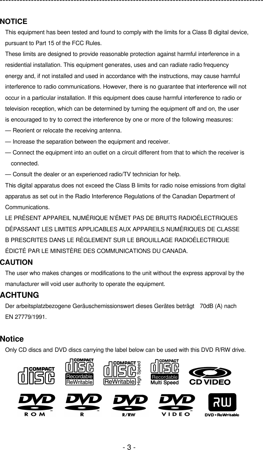 ---------------------------------------------------------------------------------------------  - 3 - NOTICE This equipment has been tested and found to comply with the limits for a Class B digital device, pursuant to Part 15 of the FCC Rules. These limits are designed to provide reasonable protection against harmful interference in a residential installation. This equipment generates, uses and can radiate radio frequency energy and, if not installed and used in accordance with the instructions, may cause harmful interference to radio communications. However, there is no guarantee that interference will not occur in a particular installation. If this equipment does cause harmful interference to radio or television reception, which can be determined by turning the equipment off and on, the user is encouraged to try to correct the interference by one or more of the following measures: — Reorient or relocate the receiving antenna. — Increase the separation between the equipment and receiver. — Connect the equipment into an outlet on a circuit different from that to which the receiver is connected. — Consult the dealer or an experienced radio/TV technician for help. This digital apparatus does not exceed the Class B limits for radio noise emissions from digital apparatus as set out in the Radio Interference Regulations of the Canadian Department of Communications. LE PRÉSENT APPAREIL NUMÉRIQUE N’ÉMET PAS DE BRUITS RADIOÉLECTRIQUES DÉPASSANT LES LIMITES APPLICABLES AUX APPAREILS NUMÉRIQUES DE CLASSE B PRESCRITES DANS LE RÈGLEMENT SUR LE BROUILLAGE RADIOÉLECTRIQUE ÉDICTÉ PAR LE MINISTÈRE DES COMMUNICATIONS DU CANADA. CAUTION The user who makes changes or modifications to the unit without the express approval by the manufacturer will void user authority to operate the equipment. ACHTUNG Der arbeitsplatzbezogene Geräuschemissionswert dieses Gerätes beträgt 70dB (A) nach EN 27779/1991.  Notice Only CD discs and DVD discs carrying the label below can be used with this DVD R/RW drive.                                   