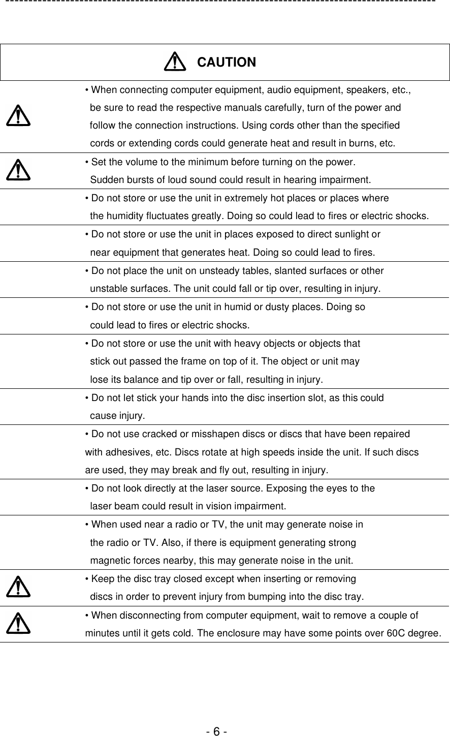 ---------------------------------------------------------------------------------------------  - 6 -   CAUTION   • When connecting computer equipment, audio equipment, speakers, etc.,  be sure to read the respective manuals carefully, turn of the power and  follow the connection instructions. Using cords other than the specified  cords or extending cords could generate heat and result in burns, etc.  • Set the volume to the minimum before turning on the power.  Sudden bursts of loud sound could result in hearing impairment.  • Do not store or use the unit in extremely hot places or places where  the humidity fluctuates greatly. Doing so could lead to fires or electric shocks.  • Do not store or use the unit in places exposed to direct sunlight or  near equipment that generates heat. Doing so could lead to fires.  • Do not place the unit on unsteady tables, slanted surfaces or other  unstable surfaces. The unit could fall or tip over, resulting in injury.  • Do not store or use the unit in humid or dusty places. Doing so  could lead to fires or electric shocks.  • Do not store or use the unit with heavy objects or objects that  stick out passed the frame on top of it. The object or unit may  lose its balance and tip over or fall, resulting in injury.  • Do not let stick your hands into the disc insertion slot, as this could  cause injury.  • Do not use cracked or misshapen discs or discs that have been repaired   with adhesives, etc. Discs rotate at high speeds inside the unit. If such discs   are used, they may break and fly out, resulting in injury.  • Do not look directly at the laser source. Exposing the eyes to the  laser beam could result in vision impairment.  • When used near a radio or TV, the unit may generate noise in  the radio or TV. Also, if there is equipment generating strong  magnetic forces nearby, this may generate noise in the unit.  • Keep the disc tray closed except when inserting or removing  discs in order to prevent injury from bumping into the disc tray.  • When disconnecting from computer equipment, wait to remove a couple of minutes until it gets cold. The enclosure may have some points over 60C degree.  