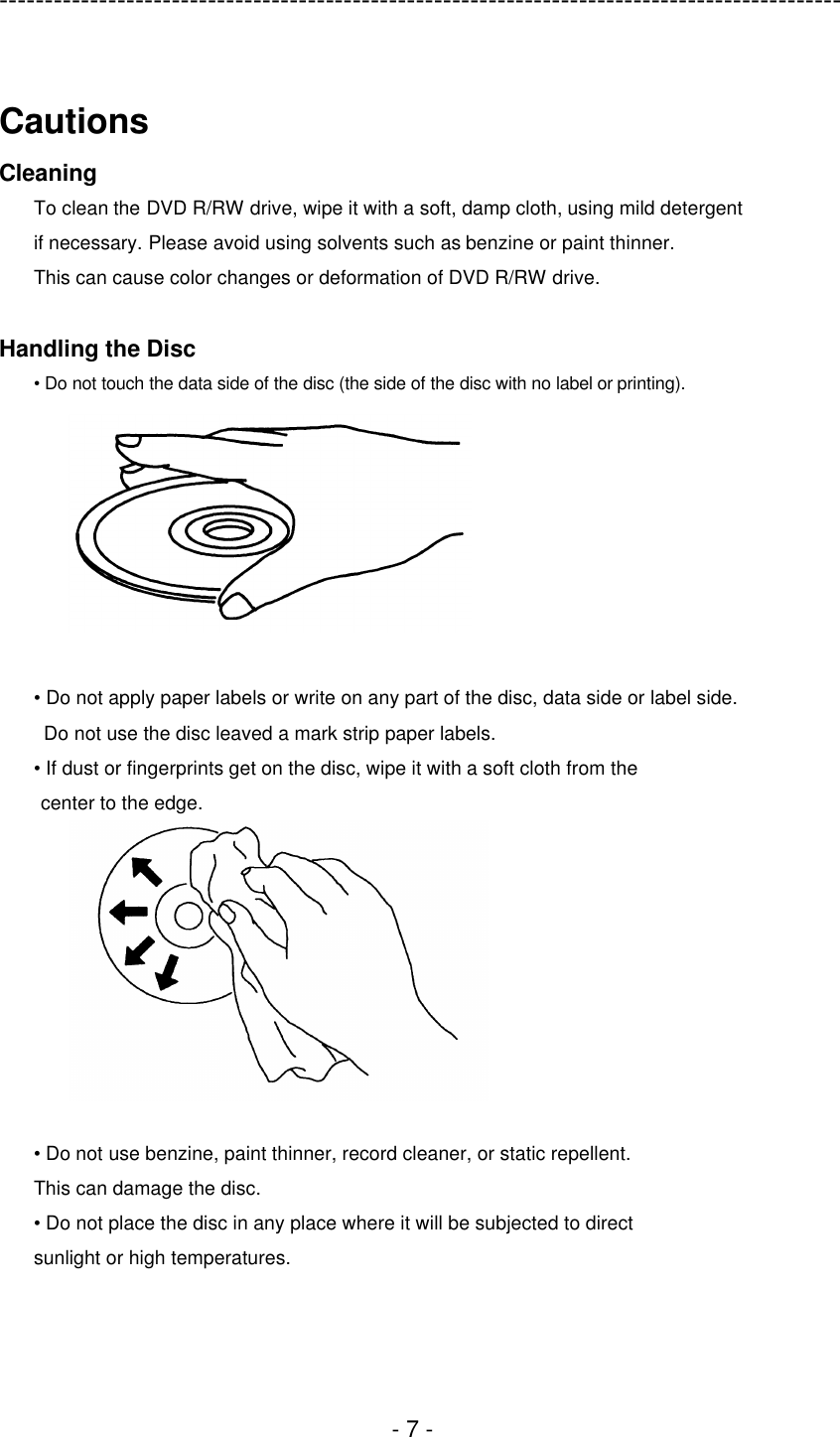 ---------------------------------------------------------------------------------------------  - 7 -  Cautions Cleaning To clean the DVD R/RW drive, wipe it with a soft, damp cloth, using mild detergent   if necessary. Please avoid using solvents such as benzine or paint thinner.   This can cause color changes or deformation of DVD R/RW drive.  Handling the Disc • Do not touch the data side of the disc (the side of the disc with no label or printing).   • Do not apply paper labels or write on any part of the disc, data side or label side.  Do not use the disc leaved a mark strip paper labels. • If dust or fingerprints get on the disc, wipe it with a soft cloth from the center to the edge.   • Do not use benzine, paint thinner, record cleaner, or static repellent. This can damage the disc. • Do not place the disc in any place where it will be subjected to direct sunlight or high temperatures.  