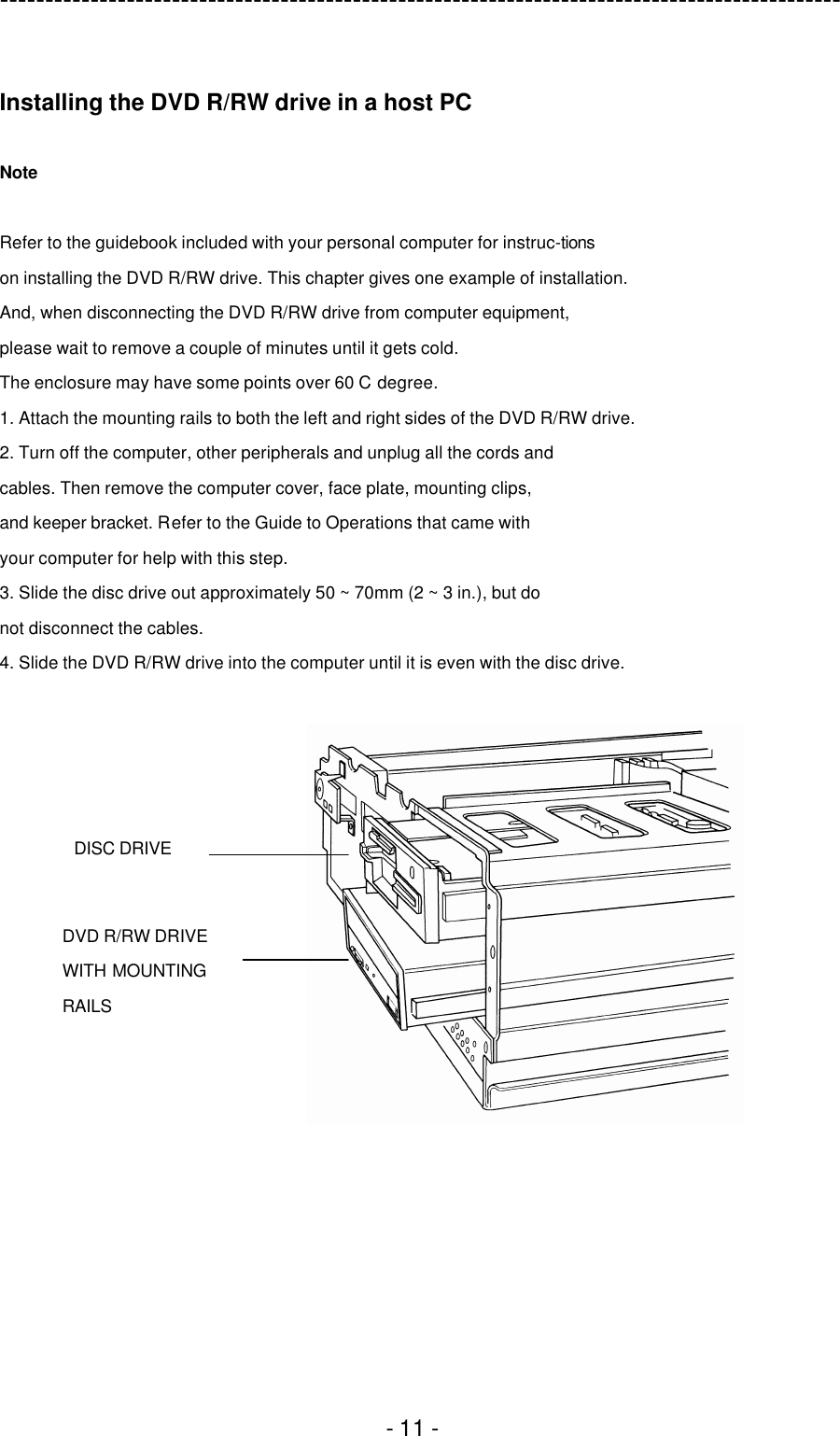 ---------------------------------------------------------------------------------------------  - 11 -  Installing the DVD R/RW drive in a host PC  Note  Refer to the guidebook included with your personal computer for instruc-tions  on installing the DVD R/RW drive. This chapter gives one example of installation. And, when disconnecting the DVD R/RW drive from computer equipment, please wait to remove a couple of minutes until it gets cold. The enclosure may have some points over 60 C degree. 1. Attach the mounting rails to both the left and right sides of the DVD R/RW drive. 2. Turn off the computer, other peripherals and unplug all the cords and cables. Then remove the computer cover, face plate, mounting clips, and keeper bracket. Refer to the Guide to Operations that came with your computer for help with this step. 3. Slide the disc drive out approximately 50 ~ 70mm (2 ~ 3 in.), but do not disconnect the cables. 4. Slide the DVD R/RW drive into the computer until it is even with the disc drive.  DISC DRIVE DVD R/RW DRIVE  WITH MOUNTING RAILS 