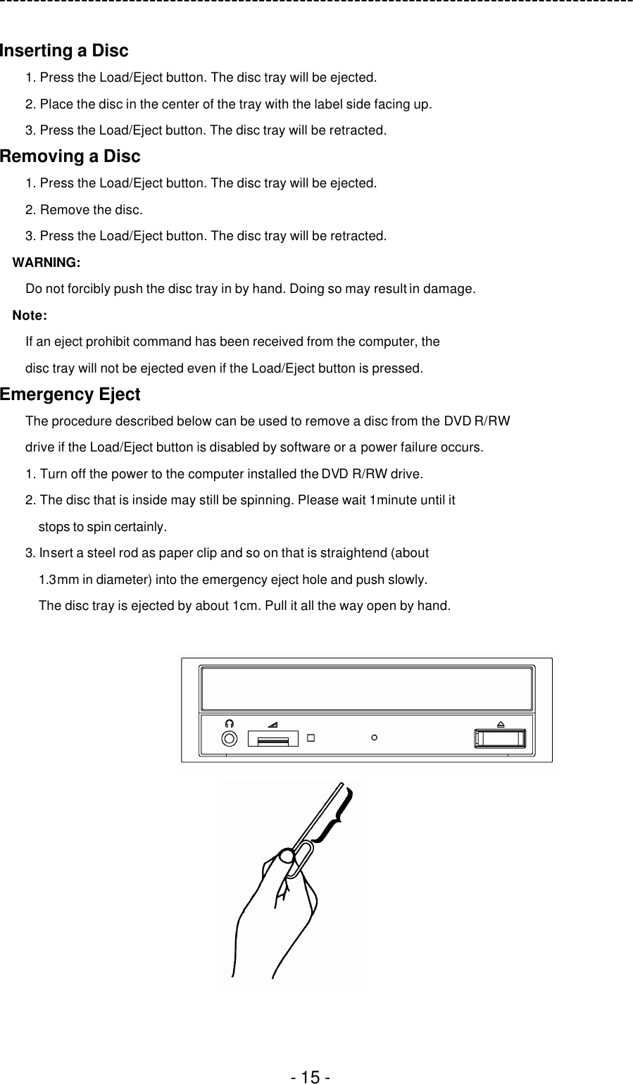 ---------------------------------------------------------------------------------------------  - 15 - Inserting a Disc 1. Press the Load/Eject button. The disc tray will be ejected. 2. Place the disc in the center of the tray with the label side facing up. 3. Press the Load/Eject button. The disc tray will be retracted. Removing a Disc 1. Press the Load/Eject button. The disc tray will be ejected. 2. Remove the disc. 3. Press the Load/Eject button. The disc tray will be retracted. WARNING: Do not forcibly push the disc tray in by hand. Doing so may result in damage. Note: If an eject prohibit command has been received from the computer, the disc tray will not be ejected even if the Load/Eject button is pressed. Emergency Eject The procedure described below can be used to remove a disc from the DVD R/RW drive if the Load/Eject button is disabled by software or a power failure occurs. 1. Turn off the power to the computer installed the DVD R/RW drive. 2. The disc that is inside may still be spinning. Please wait 1minute until it stops to spin certainly. 3. Insert a steel rod as paper clip and so on that is straightend (about 1.3mm in diameter) into the emergency eject hole and push slowly. The disc tray is ejected by about 1cm. Pull it all the way open by hand.   