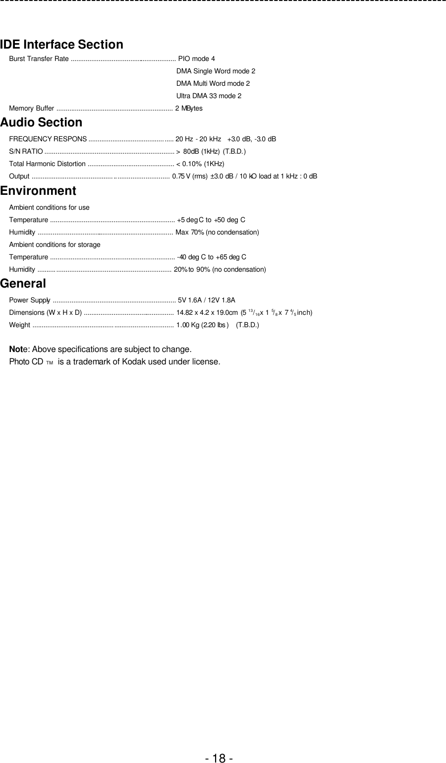 ---------------------------------------------------------------------------------------------  - 18 -  IDE Interface Section   Burst Transfer Rate ......................................................... PIO mode 4 DMA Single Word mode 2 DMA Multi Word mode 2 Ultra DMA 33 mode 2 Memory Buffer ............................................................... 2 MBytes Audio Section FREQUENCY RESPONS .............................................. 20 Hz - 20 kHz  +3.0 dB, -3.0 dB S/N RATIO ...................................................................... &gt;  80dB (1kHz) (T.B.D.) Total Harmonic Distortion ............................................... &lt; 0.10% (1KHz)   Output .......................................................................... 0.75 V (rms) ±3.0 dB / 10 kO load at 1 kHz : 0 dB Environment Ambient conditions for use Temperature ................................................................... +5 deg C to +50 deg C Humidity ......................................................................... Max 70% (no condensation) Ambient conditions for storage Temperature ................................................................... -40 deg C to +65 deg C Humidity ........................................................................ 20% to  90% (no condensation) General Power Supply .................................................................. 5V 1.6A / 12V 1.8A Dimensions (W x H x D) ................................................. 14.82 x 4.2 x 19.0cm (5  13/16 x 1  5/8 x 7 4/5 inch) Weight ............................................................................ 1.00 Kg (2.20 lbs )  (T.B.D.)  Note: Above specifications are subject to change. Photo CD TM   is a trademark of Kodak used under license.  