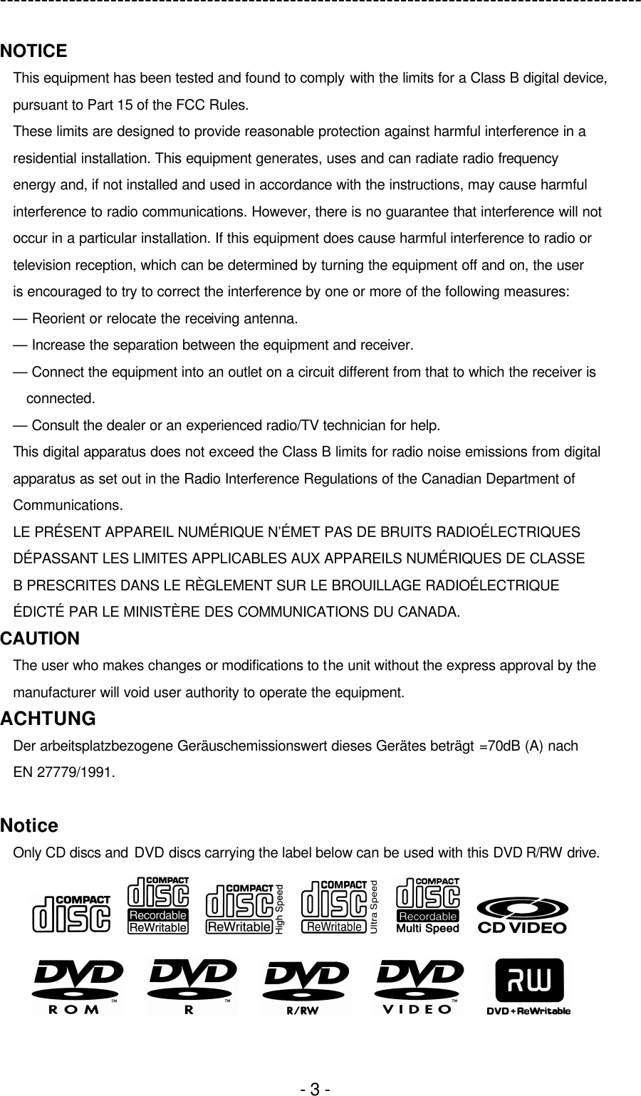 ---------------------------------------------------------------------------------------------  - 3 - NOTICE This equipment has been tested and found to comply with the limits for a Class B digital device, pursuant to Part 15 of the FCC Rules. These limits are designed to provide reasonable protection against harmful interference in a residential installation. This equipment generates, uses and can radiate radio frequency energy and, if not installed and used in accordance with the instructions, may cause harmful interference to radio communications. However, there is no guarantee that interference will not occur in a particular installation. If this equipment does cause harmful interference to radio or television reception, which can be determined by turning the equipment off and on, the user is encouraged to try to correct the interference by one or more of the following measures: — Reorient or relocate the receiving antenna. — Increase the separation between the equipment and receiver. — Connect the equipment into an outlet on a circuit different from that to which the receiver is connected. — Consult the dealer or an experienced radio/TV technician for help. This digital apparatus does not exceed the Class B limits for radio noise emissions from digital apparatus as set out in the Radio Interference Regulations of the Canadian Department of Communications. LE PRÉSENT APPAREIL NUMÉRIQUE N’ÉMET PAS DE BRUITS RADIOÉLECTRIQUES DÉPASSANT LES LIMITES APPLICABLES AUX APPAREILS NUMÉRIQUES DE CLASSE B PRESCRITES DANS LE RÈGLEMENT SUR LE BROUILLAGE RADIOÉLECTRIQUE ÉDICTÉ PAR LE MINISTÈRE DES COMMUNICATIONS DU CANADA. CAUTION The user who makes changes or modifications to the unit without the express approval by the manufacturer will void user authority to operate the equipment. ACHTUNG Der arbeitsplatzbezogene Geräuschemissionswert dieses Gerätes beträgt =70dB (A) nach EN 27779/1991.  Notice Only CD discs and DVD discs carrying the label below can be used with this DVD R/RW drive.                                  