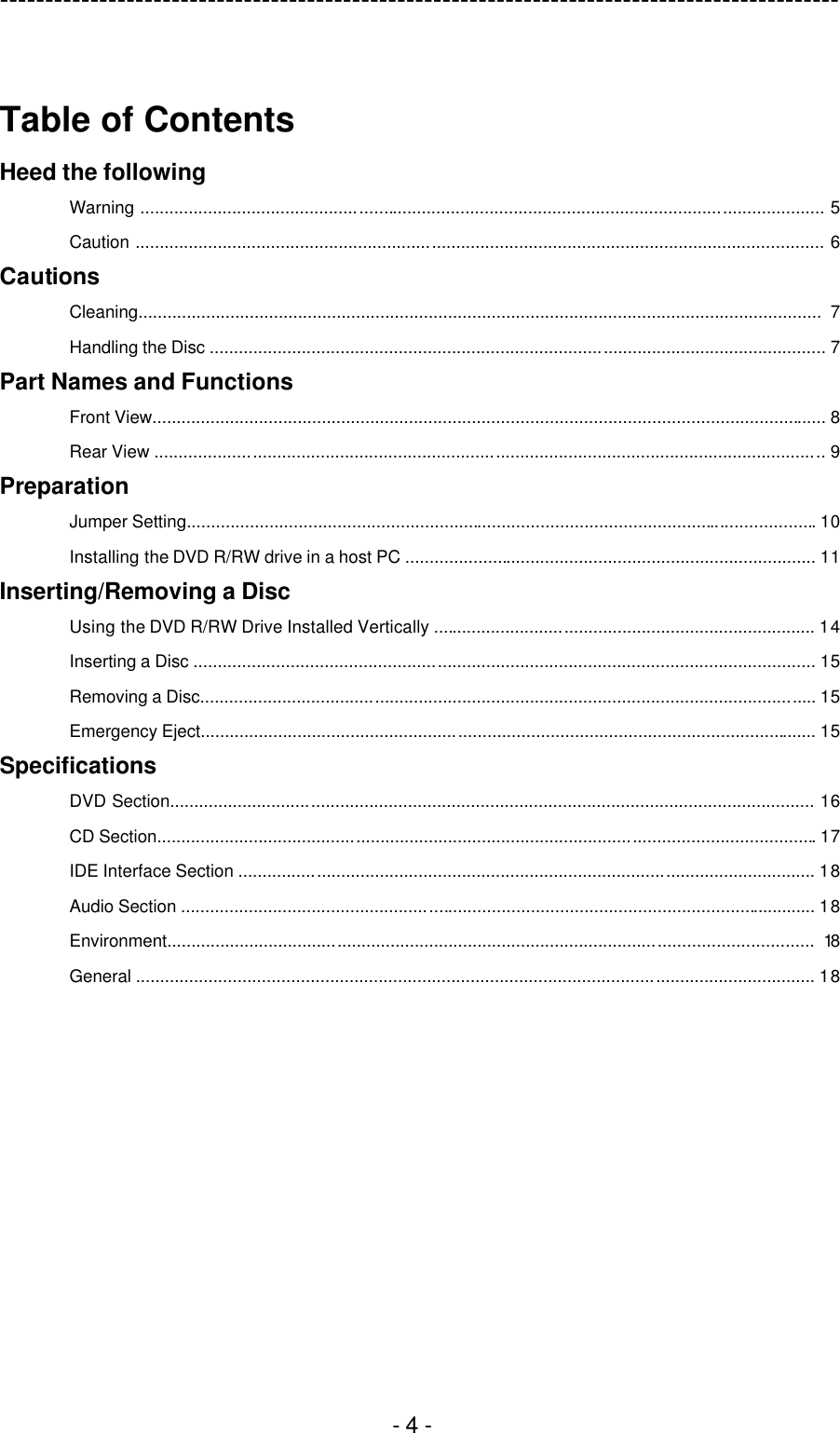 ---------------------------------------------------------------------------------------------  - 4 -  Table of Contents Heed the following Warning ............................................................................................................................................. 5 Caution .............................................................................................................................................. 6 Cautions Cleaning.............................................................................................................................................  7 Handling the Disc ............................................................................................................................... 7 Part Names and Functions Front View........................................................................................................................................... 8 Rear View .......................................................................................................................................... 9 Preparation Jumper Setting.................................................................................................................................. 10 Installing the DVD R/RW drive in a host PC ..................................................................................... 11 Inserting/Removing a Disc Using the DVD R/RW Drive Installed Vertically ............................................................................... 14 Inserting a Disc ................................................................................................................................ 15 Removing a Disc............................................................................................................................... 15 Emergency Eject............................................................................................................................... 15 Specifications DVD Section..................................................................................................................................... 16 CD Section........................................................................................................................................ 17 IDE Interface Section ....................................................................................................................... 18 Audio Section ................................................................................................................................... 18 Environment..................................................................................................................................... 18 General ............................................................................................................................................ 18  