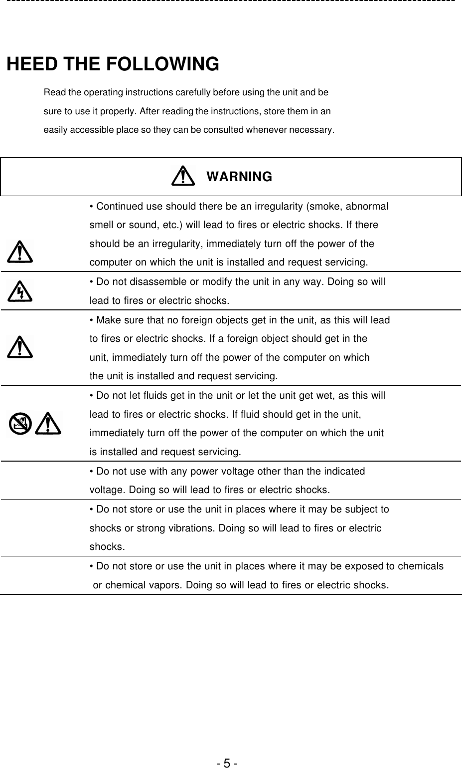 ---------------------------------------------------------------------------------------------  - 5 -  HEED THE FOLLOWING Read the operating instructions carefully before using the unit and be sure to use it properly. After reading the instructions, store them in an easily accessible place so they can be consulted whenever necessary.   WARNING    • Continued use should there be an irregularity (smoke, abnormal smell or sound, etc.) will lead to fires or electric shocks. If there should be an irregularity, immediately turn off the power of the computer on which the unit is installed and request servicing.  • Do not disassemble or modify the unit in any way. Doing so will lead to fires or electric shocks.   • Make sure that no foreign objects get in the unit, as this will lead to fires or electric shocks. If a foreign object should get in the unit, immediately turn off the power of the computer on which the unit is installed and request servicing.   • Do not let fluids get in the unit or let the unit get wet, as this will lead to fires or electric shocks. If fluid should get in the unit, immediately turn off the power of the computer on which the unit is installed and request servicing.  • Do not use with any power voltage other than the indicated voltage. Doing so will lead to fires or electric shocks.  • Do not store or use the unit in places where it may be subject to shocks or strong vibrations. Doing so will lead to fires or electric shocks.  • Do not store or use the unit in places where it may be exposed to chemicals  or chemical vapors. Doing so will lead to fires or electric shocks.  