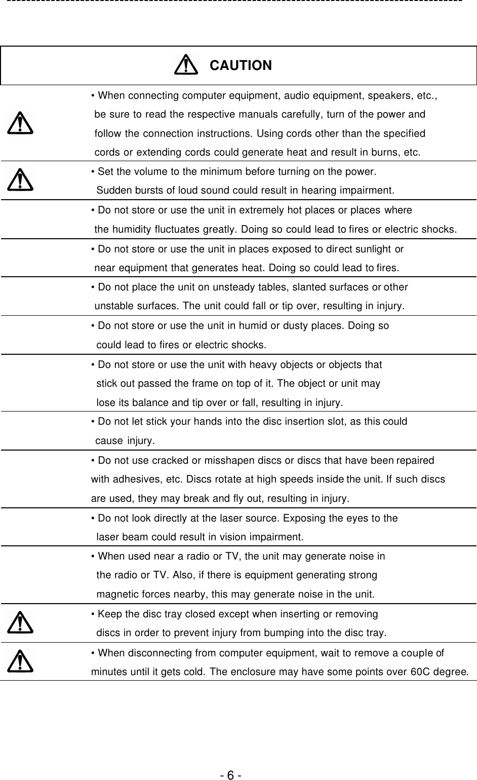 ---------------------------------------------------------------------------------------------  - 6 -   CAUTION   • When connecting computer equipment, audio equipment, speakers, etc.,  be sure to read the respective manuals carefully, turn of the power and  follow the connection instructions. Using cords other than the specified  cords or extending cords could generate heat and result in burns, etc.  • Set the volume to the minimum before turning on the power.  Sudden bursts of loud sound could result in hearing impairment.  • Do not store or use the unit in extremely hot places or places where  the humidity fluctuates greatly. Doing so could lead to fires or electric shocks.  • Do not store or use the unit in places exposed to direct sunlight or  near equipment that generates heat. Doing so could lead to fires.  • Do not place the unit on unsteady tables, slanted surfaces or other  unstable surfaces. The unit could fall or tip over, resulting in injury.  • Do not store or use the unit in humid or dusty places. Doing so  could lead to fires or electric shocks.  • Do not store or use the unit with heavy objects or objects that  stick out passed the frame on top of it. The object or unit may  lose its balance and tip over or fall, resulting in injury.  • Do not let stick your hands into the disc insertion slot, as this could  cause injury.  • Do not use cracked or misshapen discs or discs that have been repaired   with adhesives, etc. Discs rotate at high speeds inside the unit. If such discs   are used, they may break and fly out, resulting in injury.  • Do not look directly at the laser source. Exposing the eyes to the  laser beam could result in vision impairment.  • When used near a radio or TV, the unit may generate noise in  the radio or TV. Also, if there is equipment generating strong  magnetic forces nearby, this may generate noise in the unit.  • Keep the disc tray closed except when inserting or removing  discs in order to prevent injury from bumping into the disc tray.  • When disconnecting from computer equipment, wait to remove a couple of minutes until it gets cold. The enclosure may have some points over 60C degree.  