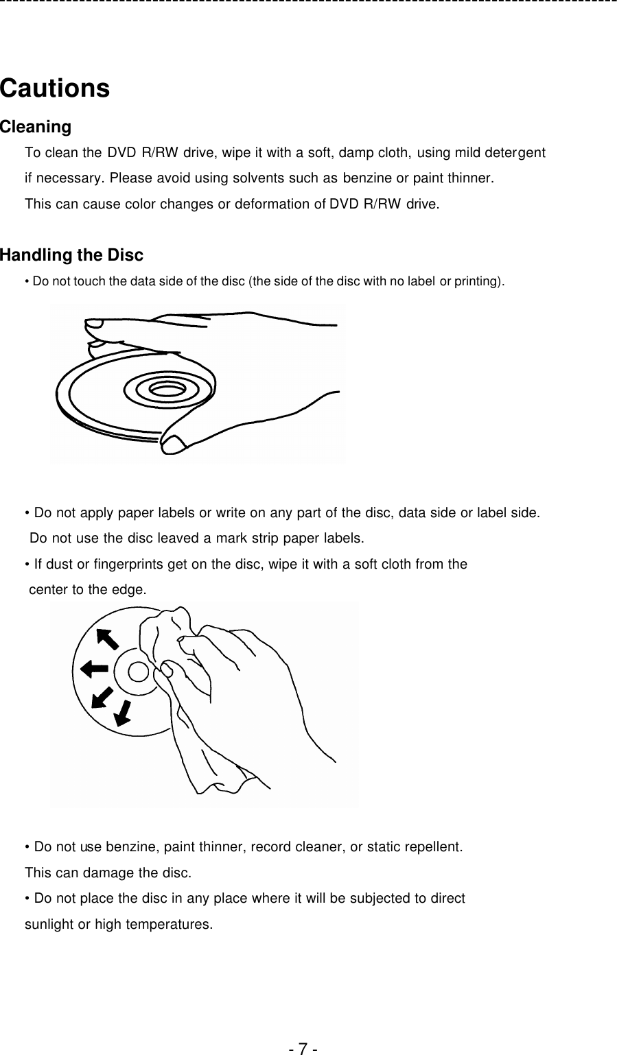 ---------------------------------------------------------------------------------------------  - 7 -  Cautions Cleaning To clean the DVD R/RW drive, wipe it with a soft, damp cloth, using mild detergent   if necessary. Please avoid using solvents such as benzine or paint thinner.   This can cause color changes or deformation of DVD R/RW drive.  Handling the Disc • Do not touch the data side of the disc (the side of the disc with no label or printing).   • Do not apply paper labels or write on any part of the disc, data side or label side.  Do not use the disc leaved a mark strip paper labels. • If dust or fingerprints get on the disc, wipe it with a soft cloth from the center to the edge.   • Do not use benzine, paint thinner, record cleaner, or static repellent. This can damage the disc. • Do not place the disc in any place where it will be subjected to direct sunlight or high temperatures.  
