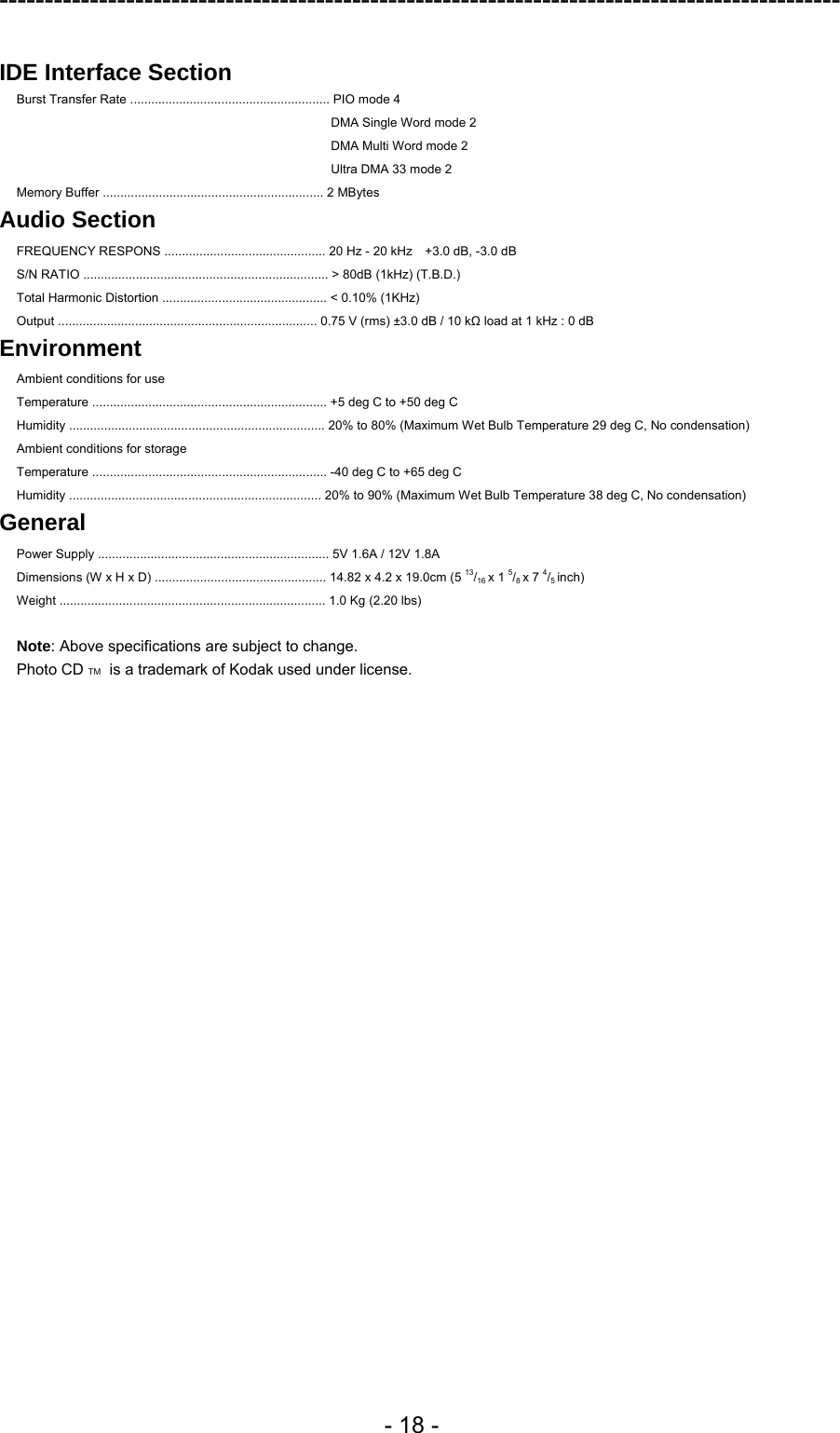 ---------------------------------------------------------------------------------------------  - 18 -  IDE Interface Section  Burst Transfer Rate ......................................................... PIO mode 4 DMA Single Word mode 2 DMA Multi Word mode 2 Ultra DMA 33 mode 2 Memory Buffer ............................................................... 2 MBytes Audio Section FREQUENCY RESPONS .............................................. 20 Hz - 20 kHz    +3.0 dB, -3.0 dB S/N RATIO ...................................................................... &gt; 80dB (1kHz) (T.B.D.) Total Harmonic Distortion ............................................... &lt; 0.10% (1KHz)   Output .......................................................................... 0.75 V (rms) ±3.0 dB / 10 kΩ load at 1 kHz : 0 dB Environment Ambient conditions for use Temperature ................................................................... +5 deg C to +50 deg C Humidity ......................................................................... 20% to 80% (Maximum Wet Bulb Temperature 29 deg C, No condensation) Ambient conditions for storage Temperature ................................................................... -40 deg C to +65 deg C Humidity ........................................................................ 20% to 90% (Maximum Wet Bulb Temperature 38 deg C, No condensation)   General Power Supply .................................................................. 5V 1.6A / 12V 1.8A Dimensions (W x H x D) ................................................. 14.82 x 4.2 x 19.0cm (5 13/16 x 1 5/8 x 7 4/5 inch) Weight ............................................................................ 1.0 Kg (2.20 lbs)  Note: Above specifications are subject to change. Photo CD TM  is a trademark of Kodak used under license.  