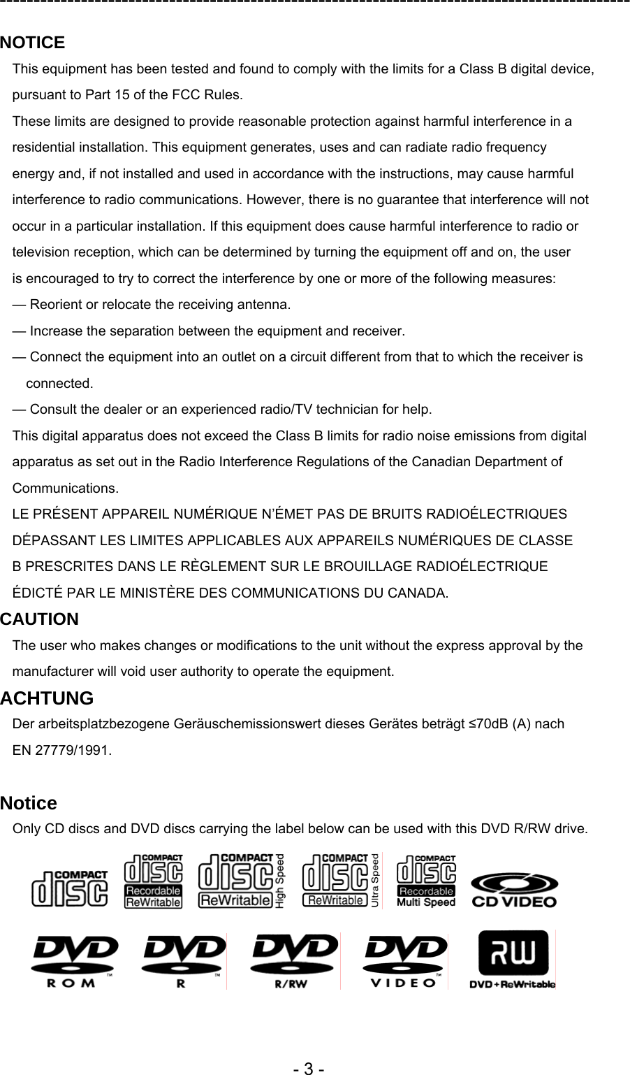 ---------------------------------------------------------------------------------------------  - 3 - NOTICE This equipment has been tested and found to comply with the limits for a Class B digital device, pursuant to Part 15 of the FCC Rules. These limits are designed to provide reasonable protection against harmful interference in a residential installation. This equipment generates, uses and can radiate radio frequency energy and, if not installed and used in accordance with the instructions, may cause harmful interference to radio communications. However, there is no guarantee that interference will not occur in a particular installation. If this equipment does cause harmful interference to radio or television reception, which can be determined by turning the equipment off and on, the user is encouraged to try to correct the interference by one or more of the following measures: — Reorient or relocate the receiving antenna. — Increase the separation between the equipment and receiver. — Connect the equipment into an outlet on a circuit different from that to which the receiver is connected. — Consult the dealer or an experienced radio/TV technician for help. This digital apparatus does not exceed the Class B limits for radio noise emissions from digital apparatus as set out in the Radio Interference Regulations of the Canadian Department of Communications. LE PRÉSENT APPAREIL NUMÉRIQUE N’ÉMET PAS DE BRUITS RADIOÉLECTRIQUES DÉPASSANT LES LIMITES APPLICABLES AUX APPAREILS NUMÉRIQUES DE CLASSE B PRESCRITES DANS LE RÈGLEMENT SUR LE BROUILLAGE RADIOÉLECTRIQUE ÉDICTÉ PAR LE MINISTÈRE DES COMMUNICATIONS DU CANADA. CAUTION The user who makes changes or modifications to the unit without the express approval by the manufacturer will void user authority to operate the equipment. ACHTUNG Der arbeitsplatzbezogene Geräuschemissionswert dieses Gerätes beträgt ≤70dB (A) nach EN 27779/1991.  Notice Only CD discs and DVD discs carrying the label below can be used with this DVD R/RW drive.                                  