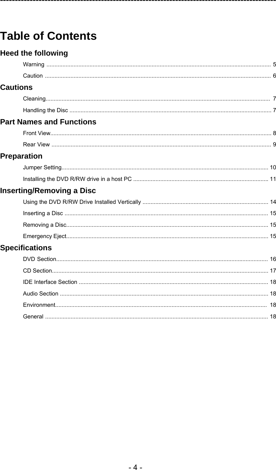---------------------------------------------------------------------------------------------  - 4 -  Table of Contents Heed the following Warning ............................................................................................................................................. 5 Caution .............................................................................................................................................. 6 Cautions Cleaning............................................................................................................................................. 7 Handling the Disc ............................................................................................................................... 7 Part Names and Functions Front View........................................................................................................................................... 8 Rear View .......................................................................................................................................... 9 Preparation Jumper Setting.................................................................................................................................. 10 Installing the DVD R/RW drive in a host PC ..................................................................................... 11 Inserting/Removing a Disc Using the DVD R/RW Drive Installed Vertically ............................................................................... 14 Inserting a Disc ................................................................................................................................ 15 Removing a Disc............................................................................................................................... 15 Emergency Eject............................................................................................................................... 15 Specifications DVD Section..................................................................................................................................... 16 CD Section........................................................................................................................................ 17 IDE Interface Section ....................................................................................................................... 18 Audio Section ................................................................................................................................... 18 Environment..................................................................................................................................... 18 General ............................................................................................................................................ 18  