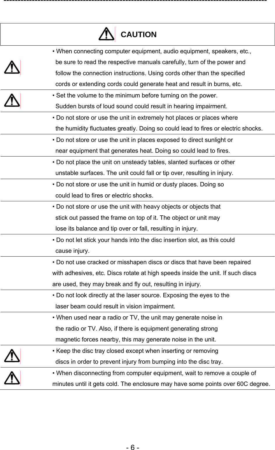 ---------------------------------------------------------------------------------------------  - 6 -  CAUTION   • When connecting computer equipment, audio equipment, speakers, etc.,   be sure to read the respective manuals carefully, turn of the power and   follow the connection instructions. Using cords other than the specified   cords or extending cords could generate heat and result in burns, etc.  • Set the volume to the minimum before turning on the power.   Sudden bursts of loud sound could result in hearing impairment.  • Do not store or use the unit in extremely hot places or places where   the humidity fluctuates greatly. Doing so could lead to fires or electric shocks.  • Do not store or use the unit in places exposed to direct sunlight or   near equipment that generates heat. Doing so could lead to fires.  • Do not place the unit on unsteady tables, slanted surfaces or other   unstable surfaces. The unit could fall or tip over, resulting in injury.  • Do not store or use the unit in humid or dusty places. Doing so   could lead to fires or electric shocks.  • Do not store or use the unit with heavy objects or objects that   stick out passed the frame on top of it. The object or unit may   lose its balance and tip over or fall, resulting in injury.  • Do not let stick your hands into the disc insertion slot, as this could  cause injury.  • Do not use cracked or misshapen discs or discs that have been repaired   with adhesives, etc. Discs rotate at high speeds inside the unit. If such discs   are used, they may break and fly out, resulting in injury.  • Do not look directly at the laser source. Exposing the eyes to the   laser beam could result in vision impairment.  • When used near a radio or TV, the unit may generate noise in   the radio or TV. Also, if there is equipment generating strong   magnetic forces nearby, this may generate noise in the unit.  • Keep the disc tray closed except when inserting or removing   discs in order to prevent injury from bumping into the disc tray.  • When disconnecting from computer equipment, wait to remove a couple of minutes until it gets cold. The enclosure may have some points over 60C degree. 