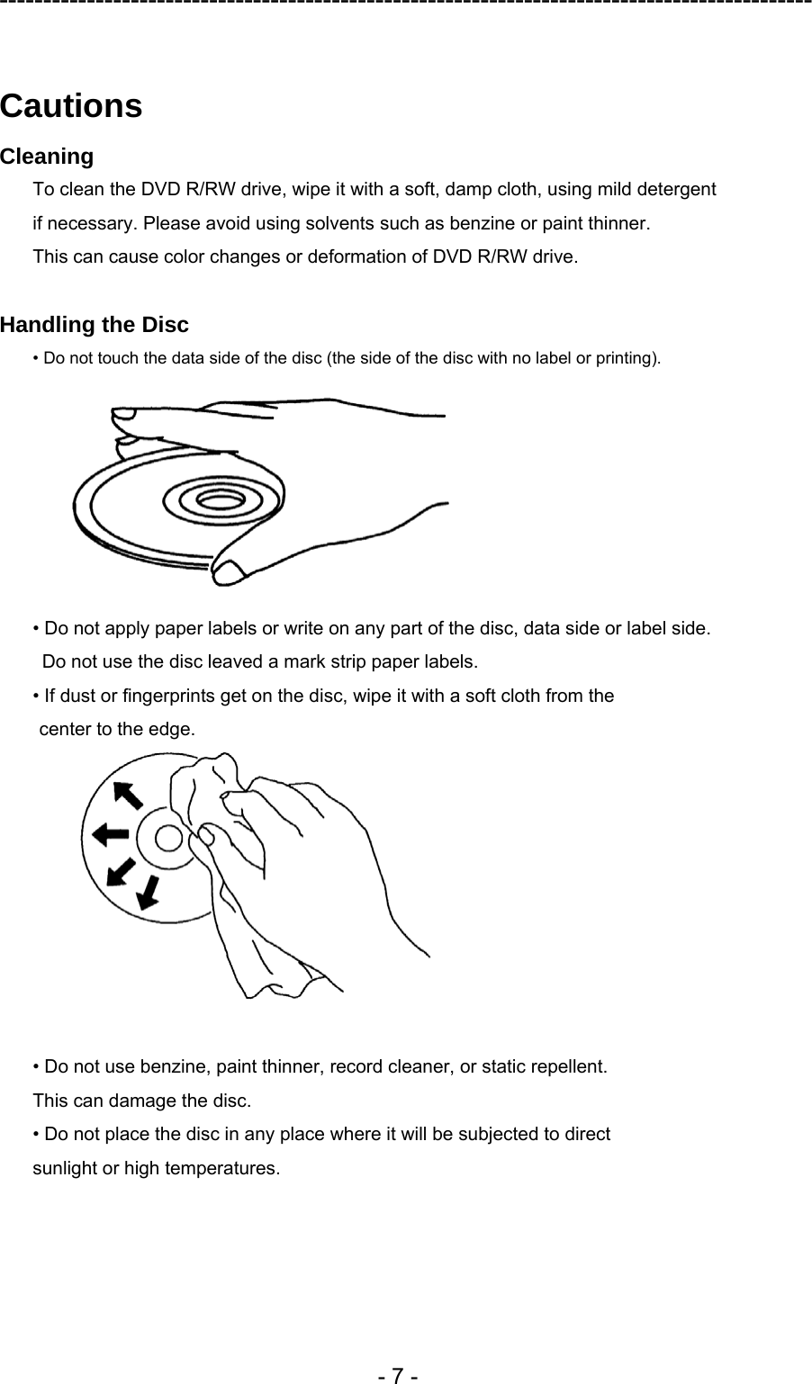 ---------------------------------------------------------------------------------------------  - 7 -  Cautions Cleaning To clean the DVD R/RW drive, wipe it with a soft, damp cloth, using mild detergent   if necessary. Please avoid using solvents such as benzine or paint thinner.   This can cause color changes or deformation of DVD R/RW drive.  Handling the Disc • Do not touch the data side of the disc (the side of the disc with no label or printing).  • Do not apply paper labels or write on any part of the disc, data side or label side.   Do not use the disc leaved a mark strip paper labels. • If dust or fingerprints get on the disc, wipe it with a soft cloth from the center to the edge.   • Do not use benzine, paint thinner, record cleaner, or static repellent. This can damage the disc. • Do not place the disc in any place where it will be subjected to direct sunlight or high temperatures.  