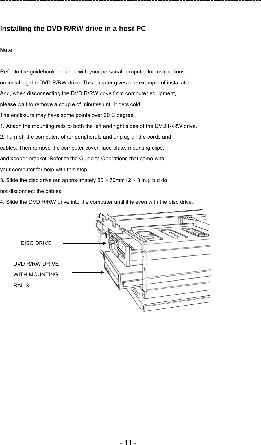 ---------------------------------------------------------------------------------------------  - 11 -  Installing the DVD R/RW drive in a host PC  Note  Refer to the guidebook included with your personal computer for instruc-tions on installing the DVD R/RW drive. This chapter gives one example of installation. And, when disconnecting the DVD R/RW drive from computer equipment, please wait to remove a couple of minutes until it gets cold. The enclosure may have some points over 60 C degree. 1. Attach the mounting rails to both the left and right sides of the DVD R/RW drive. 2. Turn off the computer, other peripherals and unplug all the cords and cables. Then remove the computer cover, face plate, mounting clips, and keeper bracket. Refer to the Guide to Operations that came with your computer for help with this step. 3. Slide the disc drive out approximately 50 ~ 70mm (2 ~ 3 in.), but do not disconnect the cables. 4. Slide the DVD R/RW drive into the computer until it is even with the disc drive.  DISC DRIVE DVD R/RW DRIVE   WITH MOUNTING RAILS 