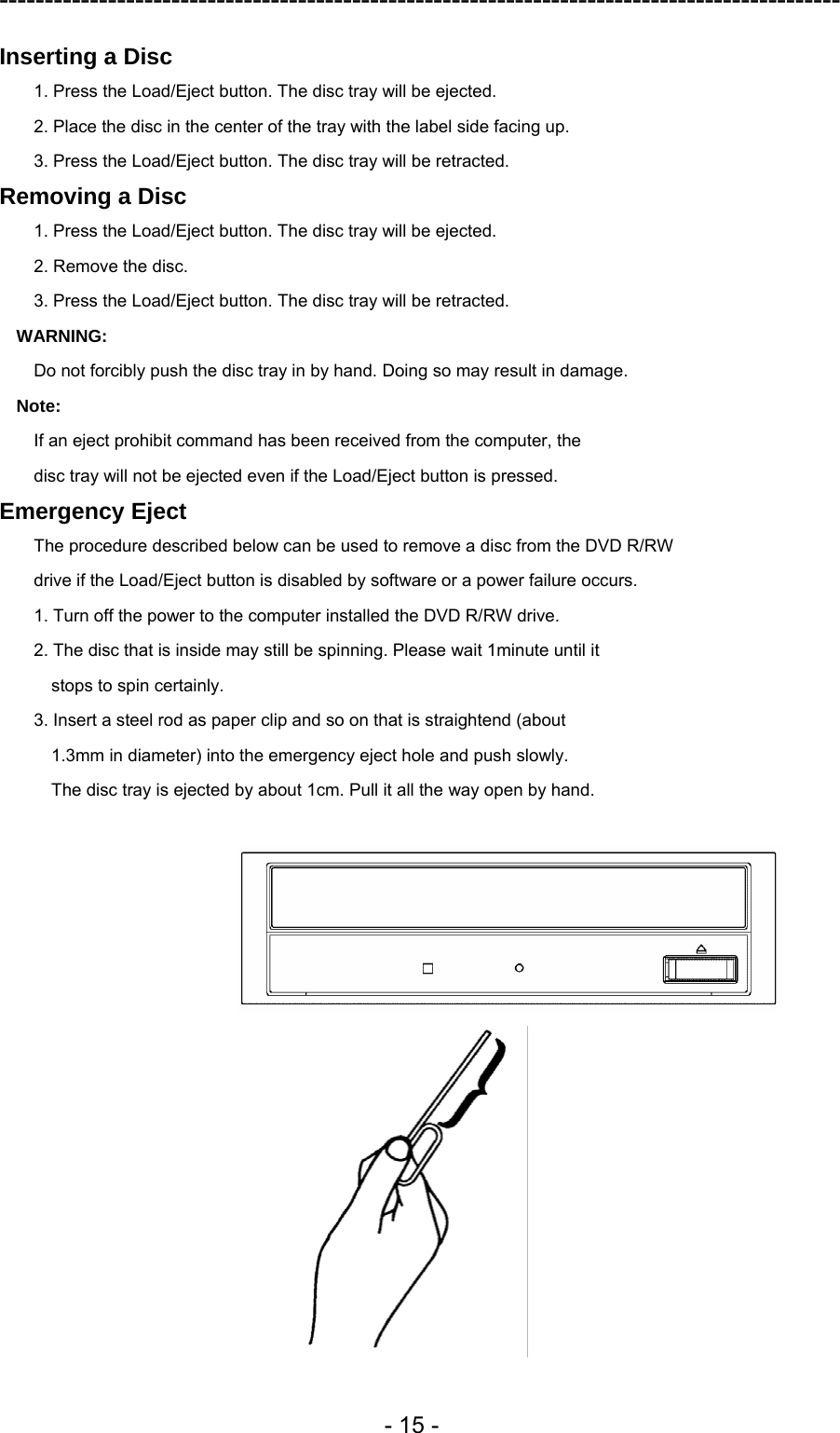 ---------------------------------------------------------------------------------------------  - 15 - Inserting a Disc 1. Press the Load/Eject button. The disc tray will be ejected. 2. Place the disc in the center of the tray with the label side facing up. 3. Press the Load/Eject button. The disc tray will be retracted. Removing a Disc 1. Press the Load/Eject button. The disc tray will be ejected. 2. Remove the disc. 3. Press the Load/Eject button. The disc tray will be retracted. WARNING: Do not forcibly push the disc tray in by hand. Doing so may result in damage. Note: If an eject prohibit command has been received from the computer, the disc tray will not be ejected even if the Load/Eject button is pressed. Emergency Eject The procedure described below can be used to remove a disc from the DVD R/RW drive if the Load/Eject button is disabled by software or a power failure occurs. 1. Turn off the power to the computer installed the DVD R/RW drive. 2. The disc that is inside may still be spinning. Please wait 1minute until it stops to spin certainly. 3. Insert a steel rod as paper clip and so on that is straightend (about 1.3mm in diameter) into the emergency eject hole and push slowly. The disc tray is ejected by about 1cm. Pull it all the way open by hand.   