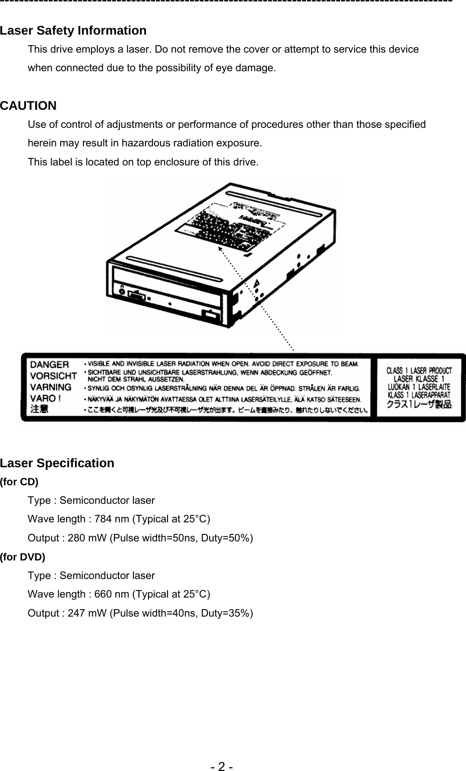 ---------------------------------------------------------------------------------------------  - 2 - Laser Safety Information This drive employs a laser. Do not remove the cover or attempt to service this device when connected due to the possibility of eye damage.  CAUTION Use of control of adjustments or performance of procedures other than those specified herein may result in hazardous radiation exposure. This label is located on top enclosure of this drive.    Laser Specification (for CD) Type : Semiconductor laser   Wave length : 784 nm (Typical at 25°C) Output : 280 mW (Pulse width=50ns, Duty=50%) (for DVD) Type : Semiconductor laser   Wave length : 660 nm (Typical at 25°C) Output : 247 mW (Pulse width=40ns, Duty=35%)  