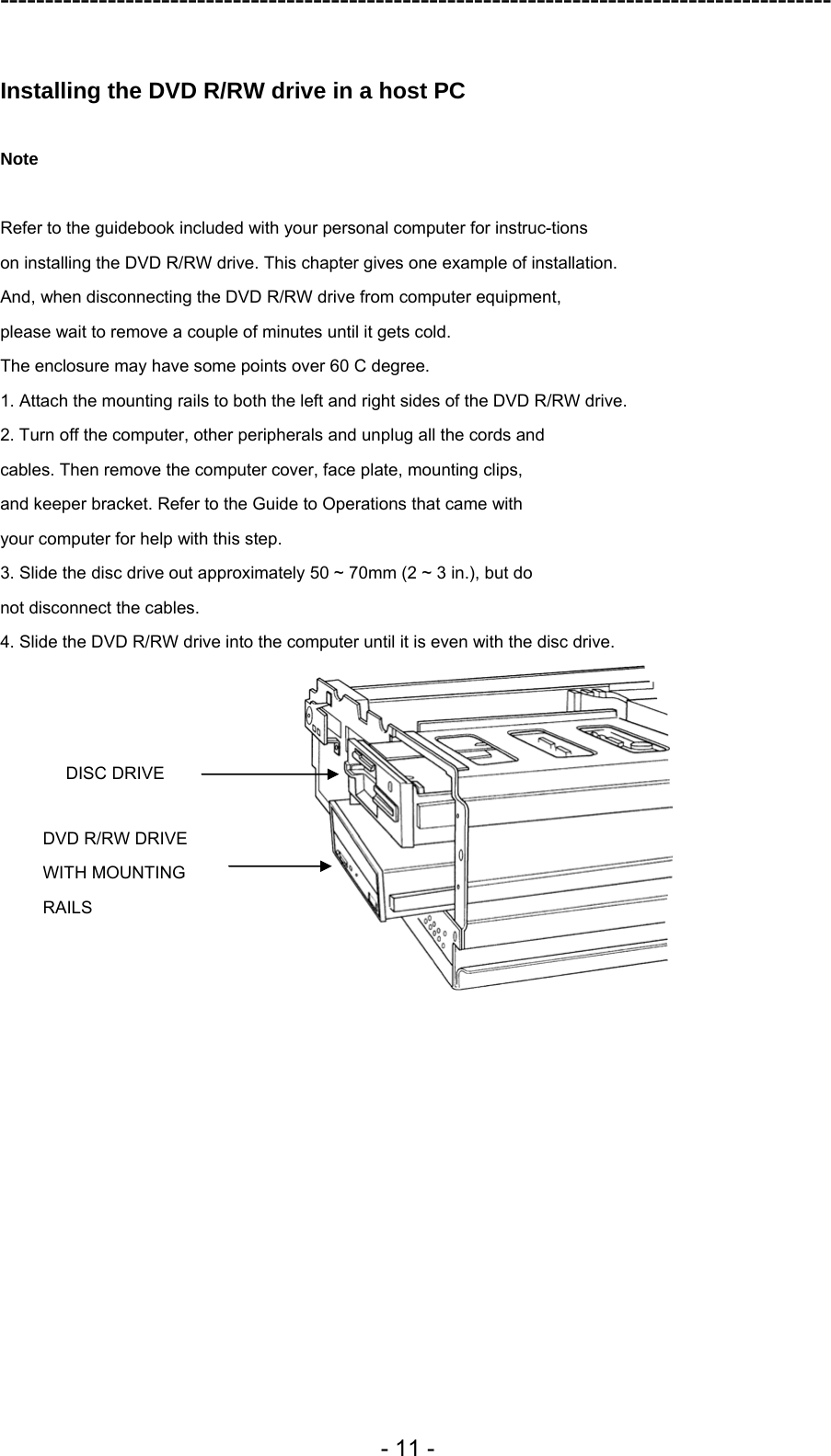 ---------------------------------------------------------------------------------------------  - 11 -  Installing the DVD R/RW drive in a host PC  Note  Refer to the guidebook included with your personal computer for instruc-tions on installing the DVD R/RW drive. This chapter gives one example of installation. And, when disconnecting the DVD R/RW drive from computer equipment, please wait to remove a couple of minutes until it gets cold. The enclosure may have some points over 60 C degree. 1. Attach the mounting rails to both the left and right sides of the DVD R/RW drive. 2. Turn off the computer, other peripherals and unplug all the cords and cables. Then remove the computer cover, face plate, mounting clips, and keeper bracket. Refer to the Guide to Operations that came with your computer for help with this step. 3. Slide the disc drive out approximately 50 ~ 70mm (2 ~ 3 in.), but do not disconnect the cables. 4. Slide the DVD R/RW drive into the computer until it is even with the disc drive.  DISC DRIVE DVD R/RW DRIVE   WITH MOUNTING RAILS 