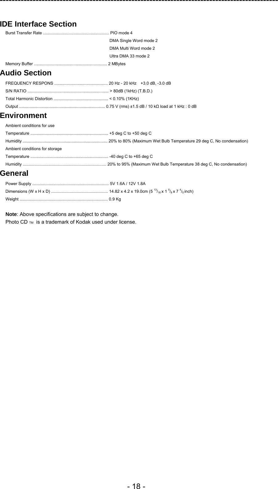 ---------------------------------------------------------------------------------------------  - 18 -  IDE Interface Section  Burst Transfer Rate ......................................................... PIO mode 4 DMA Single Word mode 2 DMA Multi Word mode 2 Ultra DMA 33 mode 2 Memory Buffer ............................................................... 2 MBytes Audio Section FREQUENCY RESPONS .............................................. 20 Hz - 20 kHz    +3.0 dB, -3.0 dB S/N RATIO ...................................................................... &gt; 80dB (1kHz) (T.B.D.) Total Harmonic Distortion ............................................... &lt; 0.10% (1KHz)   Output .......................................................................... 0.75 V (rms) ±1.5 dB / 10 kΩ load at 1 kHz : 0 dB Environment Ambient conditions for use Temperature ................................................................... +5 deg C to +50 deg C Humidity ......................................................................... 20% to 80% (Maximum Wet Bulb Temperature 29 deg C, No condensation) Ambient conditions for storage Temperature ................................................................... -40 deg C to +65 deg C Humidity ........................................................................ 20% to 95% (Maximum Wet Bulb Temperature 38 deg C, No condensation)   General Power Supply .................................................................. 5V 1.6A / 12V 1.8A Dimensions (W x H x D) ................................................. 14.82 x 4.2 x 19.0cm (5 13/16 x 1 5/8 x 7 4/5 inch) Weight ............................................................................ 0.9 Kg    Note: Above specifications are subject to change. Photo CD TM  is a trademark of Kodak used under license.  