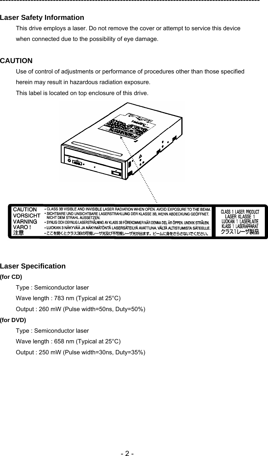 ---------------------------------------------------------------------------------------------  - 2 - Laser Safety Information This drive employs a laser. Do not remove the cover or attempt to service this device when connected due to the possibility of eye damage.  CAUTION Use of control of adjustments or performance of procedures other than those specified herein may result in hazardous radiation exposure. This label is located on top enclosure of this drive.        Laser Specification (for CD) Type : Semiconductor laser   Wave length : 783 nm (Typical at 25°C) Output : 260 mW (Pulse width=50ns, Duty=50%) (for DVD) Type : Semiconductor laser   Wave length : 658 nm (Typical at 25°C) Output : 250 mW (Pulse width=30ns, Duty=35%)  