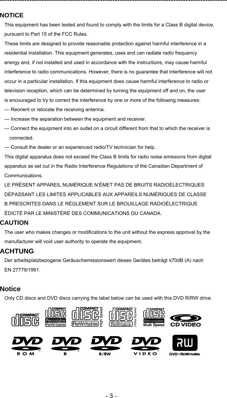 ---------------------------------------------------------------------------------------------  - 3 - NOTICE This equipment has been tested and found to comply with the limits for a Class B digital device, pursuant to Part 15 of the FCC Rules. These limits are designed to provide reasonable protection against harmful interference in a residential installation. This equipment generates, uses and can radiate radio frequency energy and, if not installed and used in accordance with the instructions, may cause harmful interference to radio communications. However, there is no guarantee that interference will not occur in a particular installation. If this equipment does cause harmful interference to radio or television reception, which can be determined by turning the equipment off and on, the user is encouraged to try to correct the interference by one or more of the following measures: — Reorient or relocate the receiving antenna. — Increase the separation between the equipment and receiver. — Connect the equipment into an outlet on a circuit different from that to which the receiver is connected. — Consult the dealer or an experienced radio/TV technician for help. This digital apparatus does not exceed the Class B limits for radio noise emissions from digital apparatus as set out in the Radio Interference Regulations of the Canadian Department of Communications. LE PRÉSENT APPAREIL NUMÉRIQUE N’ÉMET PAS DE BRUITS RADIOÉLECTRIQUES DÉPASSANT LES LIMITES APPLICABLES AUX APPAREILS NUMÉRIQUES DE CLASSE B PRESCRITES DANS LE RÈGLEMENT SUR LE BROUILLAGE RADIOÉLECTRIQUE ÉDICTÉ PAR LE MINISTÈRE DES COMMUNICATIONS DU CANADA. CAUTION The user who makes changes or modifications to the unit without the express approval by the manufacturer will void user authority to operate the equipment. ACHTUNG Der arbeitsplatzbezogene Geräuschemissionswert dieses Gerätes beträgt ≤70dB (A) nach EN 27779/1991.  Notice Only CD discs and DVD discs carrying the label below can be used with this DVD R/RW drive.                                  