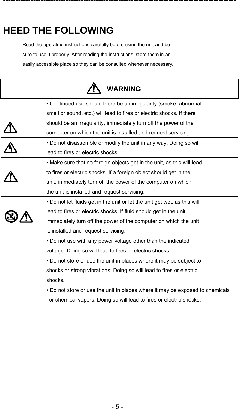 ---------------------------------------------------------------------------------------------  - 5 -  HEED THE FOLLOWING Read the operating instructions carefully before using the unit and be sure to use it properly. After reading the instructions, store them in an easily accessible place so they can be consulted whenever necessary.  WARNING    • Continued use should there be an irregularity (smoke, abnormal smell or sound, etc.) will lead to fires or electric shocks. If there should be an irregularity, immediately turn off the power of the computer on which the unit is installed and request servicing.  • Do not disassemble or modify the unit in any way. Doing so will lead to fires or electric shocks.    • Make sure that no foreign objects get in the unit, as this will lead to fires or electric shocks. If a foreign object should get in the unit, immediately turn off the power of the computer on which the unit is installed and request servicing.   • Do not let fluids get in the unit or let the unit get wet, as this will lead to fires or electric shocks. If fluid should get in the unit, immediately turn off the power of the computer on which the unit is installed and request servicing.  • Do not use with any power voltage other than the indicated voltage. Doing so will lead to fires or electric shocks.  • Do not store or use the unit in places where it may be subject to shocks or strong vibrations. Doing so will lead to fires or electric shocks.  • Do not store or use the unit in places where it may be exposed to chemicals   or chemical vapors. Doing so will lead to fires or electric shocks.  
