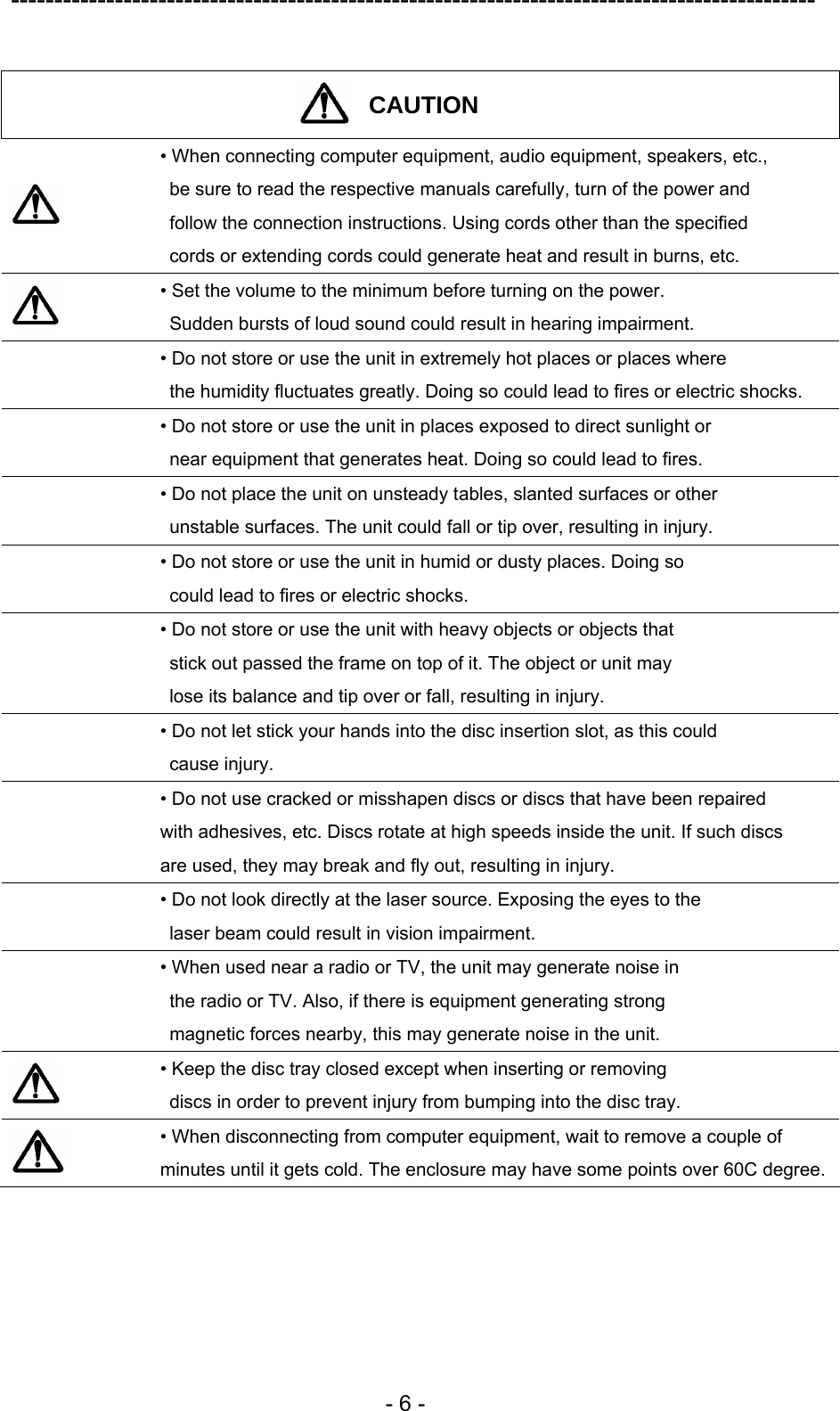---------------------------------------------------------------------------------------------  - 6 -  CAUTION   • When connecting computer equipment, audio equipment, speakers, etc.,   be sure to read the respective manuals carefully, turn of the power and   follow the connection instructions. Using cords other than the specified   cords or extending cords could generate heat and result in burns, etc.  • Set the volume to the minimum before turning on the power.   Sudden bursts of loud sound could result in hearing impairment.  • Do not store or use the unit in extremely hot places or places where   the humidity fluctuates greatly. Doing so could lead to fires or electric shocks.  • Do not store or use the unit in places exposed to direct sunlight or   near equipment that generates heat. Doing so could lead to fires.  • Do not place the unit on unsteady tables, slanted surfaces or other   unstable surfaces. The unit could fall or tip over, resulting in injury.  • Do not store or use the unit in humid or dusty places. Doing so   could lead to fires or electric shocks.  • Do not store or use the unit with heavy objects or objects that   stick out passed the frame on top of it. The object or unit may   lose its balance and tip over or fall, resulting in injury.  • Do not let stick your hands into the disc insertion slot, as this could  cause injury.  • Do not use cracked or misshapen discs or discs that have been repaired   with adhesives, etc. Discs rotate at high speeds inside the unit. If such discs   are used, they may break and fly out, resulting in injury.  • Do not look directly at the laser source. Exposing the eyes to the   laser beam could result in vision impairment.  • When used near a radio or TV, the unit may generate noise in   the radio or TV. Also, if there is equipment generating strong   magnetic forces nearby, this may generate noise in the unit.  • Keep the disc tray closed except when inserting or removing   discs in order to prevent injury from bumping into the disc tray.  • When disconnecting from computer equipment, wait to remove a couple of minutes until it gets cold. The enclosure may have some points over 60C degree. 