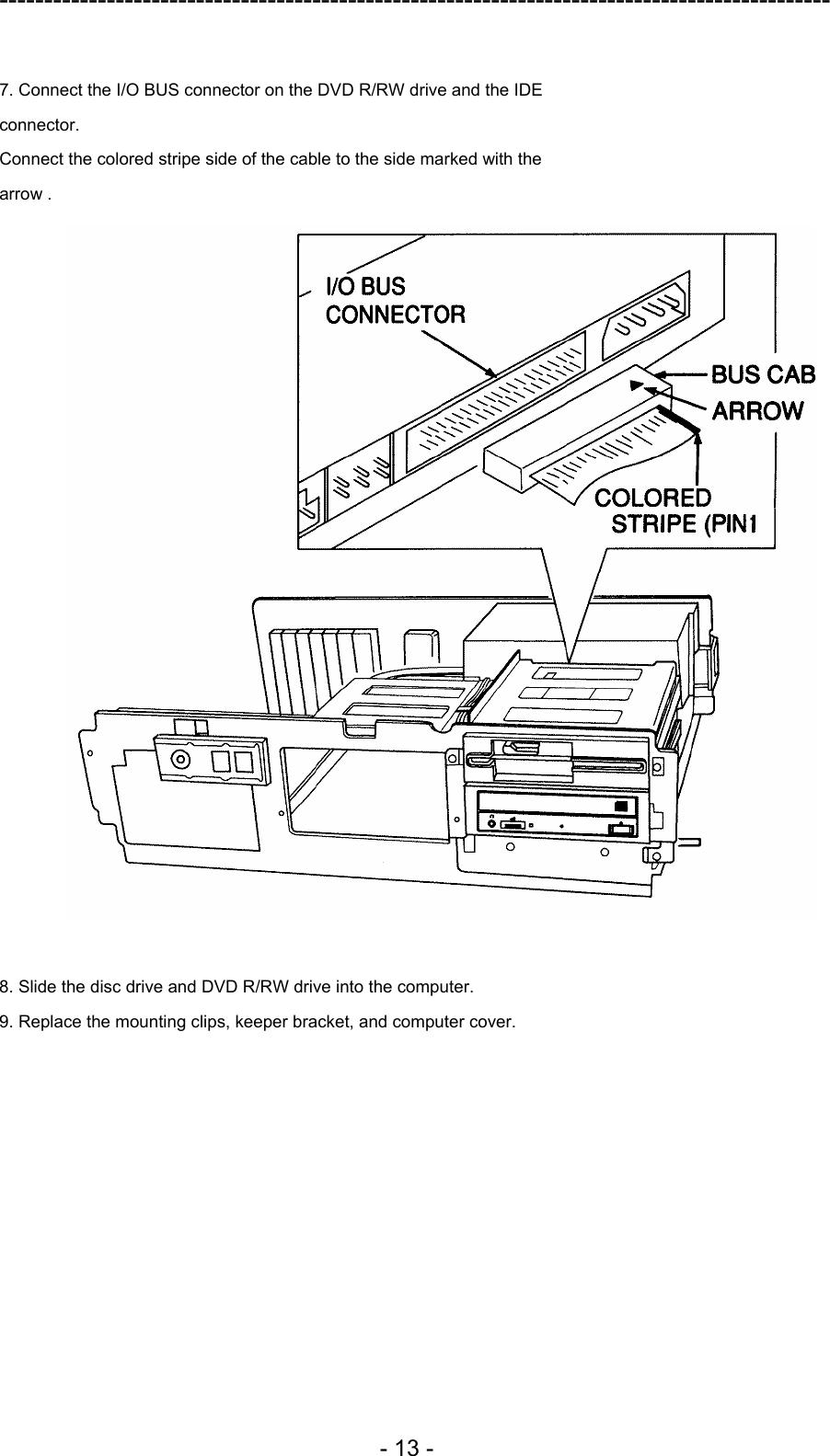 ---------------------------------------------------------------------------------------------  - 13 -  7. Connect the I/O BUS connector on the DVD R/RW drive and the IDE connector. Connect the colored stripe side of the cable to the side marked with the arrow .   8. Slide the disc drive and DVD R/RW drive into the computer. 9. Replace the mounting clips, keeper bracket, and computer cover.  