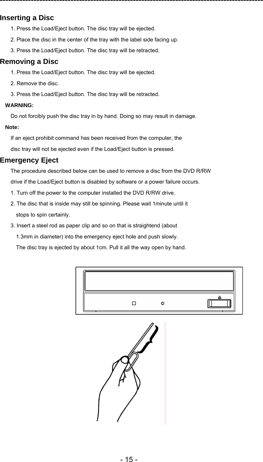 ---------------------------------------------------------------------------------------------  - 15 - Inserting a Disc 1. Press the Load/Eject button. The disc tray will be ejected. 2. Place the disc in the center of the tray with the label side facing up. 3. Press the Load/Eject button. The disc tray will be retracted. Removing a Disc 1. Press the Load/Eject button. The disc tray will be ejected. 2. Remove the disc. 3. Press the Load/Eject button. The disc tray will be retracted. WARNING: Do not forcibly push the disc tray in by hand. Doing so may result in damage. Note: If an eject prohibit command has been received from the computer, the disc tray will not be ejected even if the Load/Eject button is pressed. Emergency Eject The procedure described below can be used to remove a disc from the DVD R/RW drive if the Load/Eject button is disabled by software or a power failure occurs. 1. Turn off the power to the computer installed the DVD R/RW drive. 2. The disc that is inside may still be spinning. Please wait 1minute until it stops to spin certainly. 3. Insert a steel rod as paper clip and so on that is straightend (about 1.3mm in diameter) into the emergency eject hole and push slowly. The disc tray is ejected by about 1cm. Pull it all the way open by hand.   