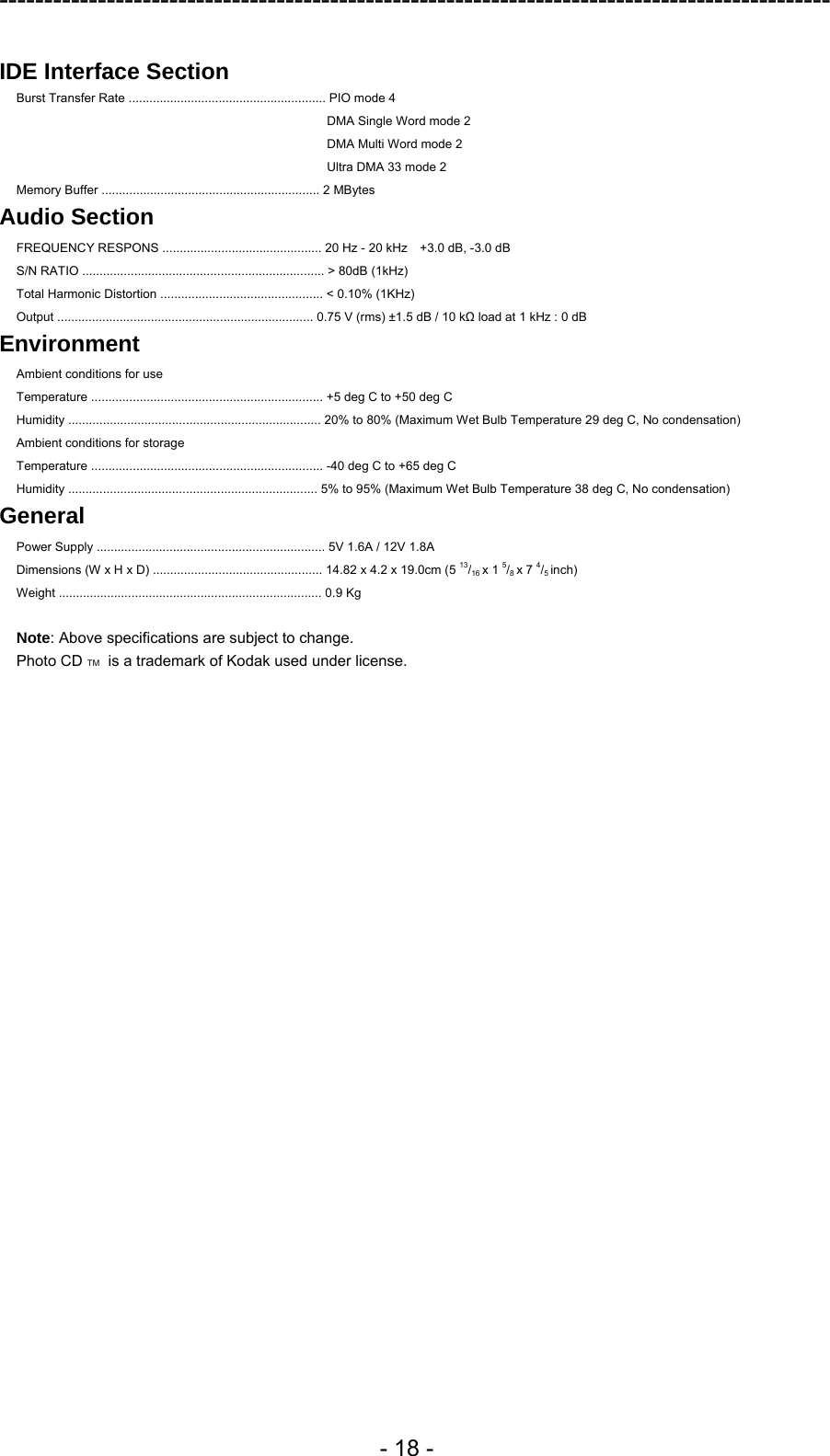 ---------------------------------------------------------------------------------------------  - 18 -  IDE Interface Section  Burst Transfer Rate ......................................................... PIO mode 4 DMA Single Word mode 2 DMA Multi Word mode 2 Ultra DMA 33 mode 2 Memory Buffer ............................................................... 2 MBytes Audio Section FREQUENCY RESPONS .............................................. 20 Hz - 20 kHz    +3.0 dB, -3.0 dB S/N RATIO ...................................................................... &gt; 80dB (1kHz)   Total Harmonic Distortion ............................................... &lt; 0.10% (1KHz)   Output .......................................................................... 0.75 V (rms) ±1.5 dB / 10 kΩ load at 1 kHz : 0 dB Environment Ambient conditions for use Temperature ................................................................... +5 deg C to +50 deg C Humidity ......................................................................... 20% to 80% (Maximum Wet Bulb Temperature 29 deg C, No condensation) Ambient conditions for storage Temperature ................................................................... -40 deg C to +65 deg C Humidity ........................................................................ 5% to 95% (Maximum Wet Bulb Temperature 38 deg C, No condensation)   General Power Supply .................................................................. 5V 1.6A / 12V 1.8A Dimensions (W x H x D) ................................................. 14.82 x 4.2 x 19.0cm (5 13/16 x 1 5/8 x 7 4/5 inch) Weight ............................................................................ 0.9 Kg    Note: Above specifications are subject to change. Photo CD TM  is a trademark of Kodak used under license.  
