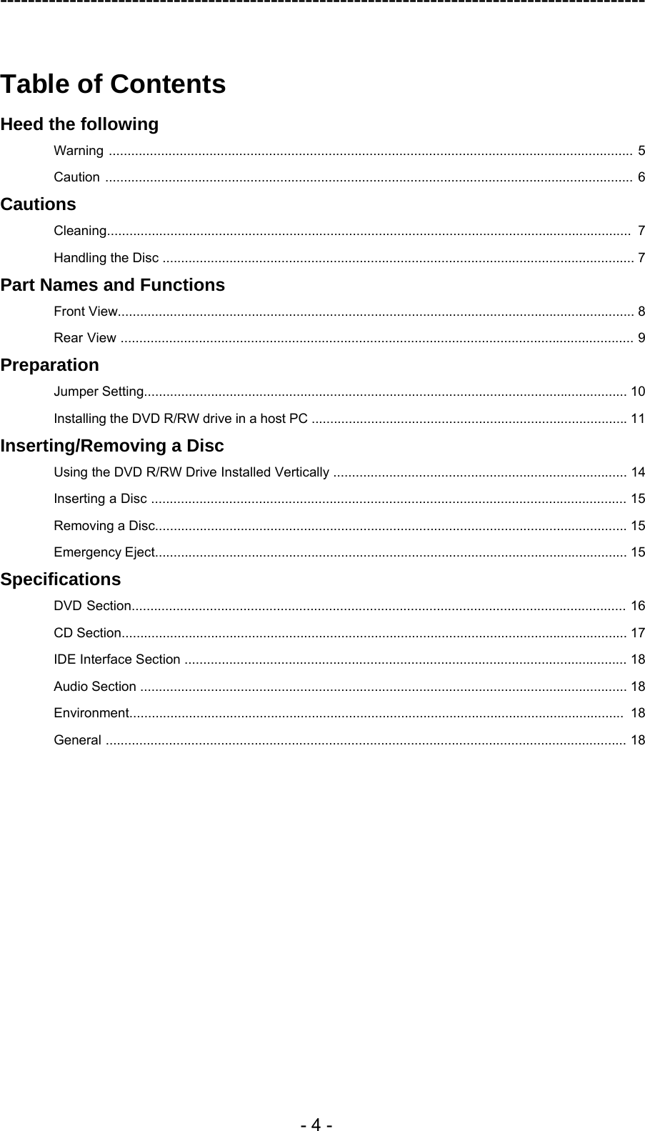 ---------------------------------------------------------------------------------------------  - 4 -  Table of Contents Heed the following Warning ............................................................................................................................................. 5 Caution .............................................................................................................................................. 6 Cautions Cleaning............................................................................................................................................. 7 Handling the Disc ............................................................................................................................... 7 Part Names and Functions Front View........................................................................................................................................... 8 Rear View .......................................................................................................................................... 9 Preparation Jumper Setting.................................................................................................................................. 10 Installing the DVD R/RW drive in a host PC ..................................................................................... 11 Inserting/Removing a Disc Using the DVD R/RW Drive Installed Vertically ............................................................................... 14 Inserting a Disc ................................................................................................................................ 15 Removing a Disc............................................................................................................................... 15 Emergency Eject............................................................................................................................... 15 Specifications DVD Section..................................................................................................................................... 16 CD Section........................................................................................................................................ 17 IDE Interface Section ....................................................................................................................... 18 Audio Section ................................................................................................................................... 18 Environment..................................................................................................................................... 18 General ............................................................................................................................................ 18  