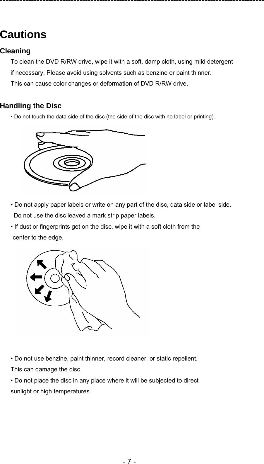 ---------------------------------------------------------------------------------------------  - 7 -  Cautions Cleaning To clean the DVD R/RW drive, wipe it with a soft, damp cloth, using mild detergent   if necessary. Please avoid using solvents such as benzine or paint thinner.   This can cause color changes or deformation of DVD R/RW drive.  Handling the Disc • Do not touch the data side of the disc (the side of the disc with no label or printing).  • Do not apply paper labels or write on any part of the disc, data side or label side.   Do not use the disc leaved a mark strip paper labels. • If dust or fingerprints get on the disc, wipe it with a soft cloth from the center to the edge.   • Do not use benzine, paint thinner, record cleaner, or static repellent. This can damage the disc. • Do not place the disc in any place where it will be subjected to direct sunlight or high temperatures.  